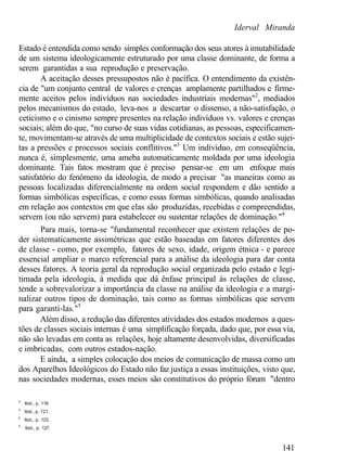 Iderval Miranda
Estado é entendida como sendo simples conformação dos seus atores à imutabilidade
de um sistema ideologicamente estruturado por uma classe dominante, de forma a
serem garantidas a sua reprodução e preservação.
A aceitação desses pressupostos não é pacífica. O entendimento da existên-
cia de "um conjunto central de valores e crenças amplamente partilhados e firme-
mente aceitos pelos indivíduos nas sociedades industriais modernas"2
, mediados
pelos mecanismos do estado, leva-nos a descartar o dissenso, a não-satisfação, o
ceticismo e o cinismo sempre presentes na relação indivíduos vs. valores e crenças
sociais; além do que, "no curso de suas vidas cotidianas, as pessoas, especificamen-
te, movimentam-se através de uma multiplicidade de contextos sociais e estão sujei-
tas a pressões e processos sociais conflitivos."3
Um indivíduo, em conseqüência,
nunca é, simplesmente, uma ameba automaticamente moldada por uma ideologia
dominante. Tais fatos mostram que é preciso pensar-se em um enfoque mais
satisfatório do fenômeno da ideologia, de modo a precisar "as maneiras como as
pessoas localizadas diferencialmente na ordem social respondem e dão sentido a
formas simbólicas específicas, e como essas formas simbólicas, quando analisadas
em relação aos contextos em que elas são produzidas, recebidas e compreendidas,
servem (ou não servem) para estabelecer ou sustentar relações de dominação."4
Para mais, torna-se "fundamental reconhecer que existem relações de po-
der sistematicamente assimétricas que estão baseadas em fatores diferentes dos
de classe - como, por exemplo, fatores de sexo, idade, origem étnica - e parece
essencial ampliar o marco referencial para a análise da ideologia para dar conta
desses fatores. A teoria geral da reprodução social organizada pelo estado e legi-
timada pela ideologia, à medida que dá ênfase principal às relações de classe,
tende a sobrevalorizar a importância da classe na análise da ideologia e a margi-
nalizar outros tipos de dominação, tais como as formas simbólicas que servem
para garanti-las."5
Além disso, a redução das diferentes atividades dos estados modernos a ques-
tões de classes sociais internas é uma simplificação forçada, dado que, por essa via,
não são levadas em conta as relações, hoje altamente desenvolvidas, diversificadas
e imbricadas, com outros estados-nação.
E ainda, a simples colocação dos meios de comunicação de massa como um
dos Aparelhos Ideológicos do Estado não faz justiça a essas instituições, visto que,
nas sociedades modernas, esses meios são constitutivos do próprio fórum "dentro
2
Ibid., p. 119.
3
Ibid., p. 121.
4
Ibid., p. 123.
5
Ibid., p. 127.
141
 