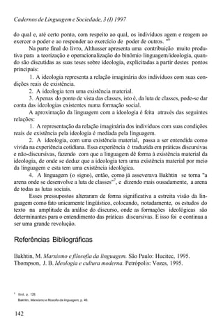Cadernos de Linguagem e Sociedade, 3 (I) 1997
do qual e, até certo ponto, com respeito ao qual, os indivíduos agem e reagem ao
exercer o poder e ao responder ao exercício de poder de outros. "6
Na parte final do livro, Althusser apresenta uma contribuição muito produ-
tiva para a teorização e operacionalização do binômio linguagem/ideologia, quan-
do são discutidas as suas teses sobre ideologia, explicitadas a partir destes pontos
principais:
1. A ideologia representa a relação imaginária dos indivíduos com suas con-
dições reais de existência.
2. A ideologia tem uma existência material.
3. Apenas do ponto de vista das classes, isto é, da luta de classes, pode-se dar
conta das ideologias existentes numa formação social.
A aproximação da linguagem com a ideologia é feita através das seguintes
relações:
1. A representação da relação imaginária dos indivíduos com suas condições
reais de existência pela ideologia é mediada pela linguagem.
2. A ideologia, com uma existência material, passa a ser entendida como
vivida na experiência cotidiana. Essa experiência é traduzida em práticas discursivas
e não-discursivas, fazendo com que a linguagem dê forma à existência material da
ideologia, de onde se deduz que a ideologia tem uma existência material por meio
da linguagem e esta tem uma existência ideológica.
4. A linguagem (o signo), então, como já asseverava Bakhtin se torna "a
arena onde se desenvolve a luta de classes"7
, e dizendo mais ousadamente, a arena
de todas as lutas sociais.
Esses pressupostos alteraram de forma significativa a estreita visão da lin-
guagem como fato unicamente lingüístico, colocando, notadamente, os estudos do
texto na amplitude da análise do discurso, onde as formações ideológicas são
determinantes para o entendimento das práticas discursivas. E isso foi e continua a
ser uma grande revolução.
Referências Bibliográficas
Bakhtin, M. Marxismo e filosofia da linguagem. São Paulo: Hucitec, 1995.
Thompson, J. B. Ideologia e cultura moderna. Petrópolis: Vozes, 1995.
0
Ibid, p. 128.
Bakhtin, Marxismo e filosofia da linguagem, p. 46.
142
 