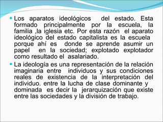 Los aparatos ideológicos  del estado. Esta formado principalmente por la escuela, la familia ,la iglesia etc. Por esta razón  el aparato ideológico del estado capitalista es la escuela  porque ahí es  donde se aprende asumir un papel  en la sociedad; explotado explotador como resultado el  asalariado. La ideología es una representación de la relación imaginaria entre  individuos y sus condiciones reales de existencia de la interpretación del individuo. entre la lucha de clase dominante y  dominada  es decir la  jerarquización que existe entre las sociedades y la división de trabajo. 