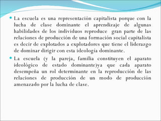 La escuela es una representación capitalista porque con la lucha de clase dominante el aprendizaje de algunas habilidades de los individuos reproduce  gran parte de las relaciones de producción de una formación social capitalista es decir de explotados a explotadores que tiene el liderazgo de dominar dirigir con esta ideología dominante. La escuela (y la pareja, familia constituyen el aparato ideológico de estado dominante)ya que cada aparato desempeña un rol determinante en la reproducción de las relaciones de producción de un modo de producción amenazado por la lucha de clase. 