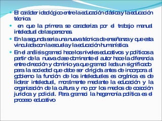 El carácter ideológico entre la educación clásica y la educación técnica. en que la primera se caracteriza por el trabajo manual intelectual de las personas. En la segunda seria una nueva técnica de enseñanza y que esta vinculada con la escuela y la educación humanística. En el análisis gramsci hace los niveles educativos  y políticos a partir de la  nueva clase dominante el autor hace la diferencia entre dirección y dominio ya que gramsci leda un significado  para la sociedad que debe ser dirigida antes de incorpora al gobierno la función de los intelectuales es orgánica es de liderar intelectual, moralmente mediante la educación y la organización de la cultura y no por los medios de coacción jurídica y policial. Para gramsci la hegemonía política es el proceso  educativo  