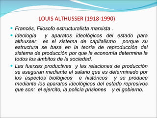 LOUIS ALTHUSSER (1918-1990) Francés, Filosofo estructuralista marxista .  Ideología  y aparatos ideológicos del estado para althusser  es el sistema de capitalismo  porque su estructura se basa en la teoría de reproducción del sistema de producción por que la economía determina la todos los ámbitos de la sociedad.  Las fuerzas productivas  y las relaciones de producción se aseguran mediante el salario que es determinado por los aspectos biológicos  e históricos  y se produce mediante los aparatos ideológicos del estado represivos que son:  el ejercito, la policía prisiones  y el gobierno. 