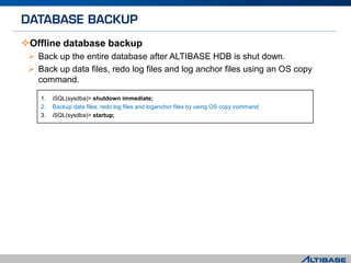 Offline database backup
 Back up the entire database after ALTIBASE HDB is shut down.
 Back up data files, redo log files and log anchor files using an OS copy
command.
1. iSQL(sysdba)> shutdown immediate;
2. Backup data files, redo log files and loganchor files by using OS copy command.
3. iSQL(sysdba)> startup;
 
