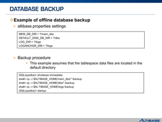Example of offline database backup
 altibase.properties settings
 Backup procedure
 This example assumes that the tablespace data files are located in the
default directory
MEM_DB_DIR = ?/mem_dbs
DEFAULT_DISK_DB_DIR = ?/dbs
LOG_DIR = ?/logs
LOGANCHOR_DIR = ?/logs
iSQL(sysdba)> shutdown immediate;
shell> cp –r $ALTIBASE_HOME/mem_dbs/* /backup
shell> cp –r $ALTIBASE_HOME/dbs/* /backup
shell> cp –r $AL TIBASE_HOME/logs /backup
iSQL(sysdba)> startup;
 