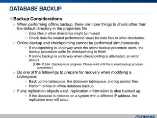 Backup Considerations
 When performing offline backup, there are more things to check other than
the default directory in the properties file
 Data files in other directories might be missed
 Check data file-related performance views for data files in other directories.
 Online backup and checkpointing cannot be performed simultaneously
 If checkpointing is underway when the online backup procedure starts, the
backup procedure waits for checkpointing to finish
 If online backup is underway when checkpointing is attempted, an error
occurs
[ERR-110A4 : Backup is in progress. Please wait until the current backup process
completes.]
 Do one of the followings to prepare for recovery when modifying a
tablespace:
 Back up the tablespace, the dictionary tablespace, and log anchor files
 Perform online or offline database backup
 If any replication objects exist, replication information is also backed up.
 If the database is restored on a system with a different IP address, the
replication error will occur.
 