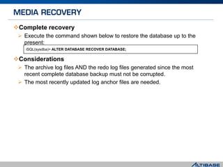 Complete recovery
 Execute the command shown below to restore the database up to the
present:
Considerations
 The archive log files AND the redo log files generated since the most
recent complete database backup must not be corrupted.
 The most recently updated log anchor files are needed.
iSQL(sysdba)> ALTER DATABASE RECOVER DATABASE;
 