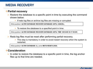 Partial recovery
 Restore the database to a specific point in time by executing the command
shown below:
 If redo log files or archive log files are missing or corrupted:
 To restore the database to a specified point in time:
 Redo log files must be reset after performing partial recovery.
 This step is mandatory in order to avoid restart recovery when the system is
restarted.
Consideration
 In order to restore the database to a specific point in time, the log anchor
files up to that time are needed.
iSQL(sysdba)> ALTER DATABASE db_name META RESETLOGS;
iSQL(sysdba)> ALTER DATABASE RECOVER DATABASE UNTIL CANCEL;
iSQL(sysdba)> ALTER DATABASE RECOVER DATABASE UNTIL TIME ‘2010-09-10:17:55:00’;
 