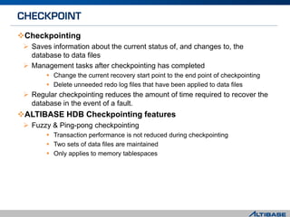 Checkpointing
 Saves information about the current status of, and changes to, the
database to data files
 Management tasks after checkpointing has completed
 Change the current recovery start point to the end point of checkpointing
 Delete unneeded redo log files that have been applied to data files
 Regular checkpointing reduces the amount of time required to recover the
database in the event of a fault.
ALTIBASE HDB Checkpointing features
 Fuzzy & Ping-pong checkpointing
 Transaction performance is not reduced during checkpointing
 Two sets of data files are maintained
 Only applies to memory tablespaces
 