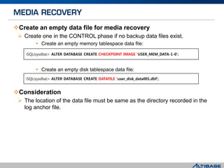 Create an empty data file for media recovery
 Create one in the CONTROL phase if no backup data files exist.
 Create an empty memory tablespace data file:
 Create an empty disk tablespace data file:
Consideration
 The location of the data file must be same as the directory recorded in the
log anchor file.
iSQL(sysdba)> ALTER DATABASE CREATE DATAFILE 'user_disk_data001.dbf';
iSQL(sysdba)> ALTER DATABASE CREATE CHECKPOINT IMAGE 'USER_MEM_DATA-1-0';
 