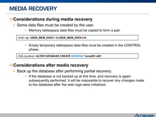 Considerations during media recovery
 Some data files must be created by the user.
 Memory tablespace data files must be copied to form a pair.
 Empty temporary tablespace data files must be created in the CONTROL
phase.
Considerations after media recovery
 Back up the database after performing partial recovery.
 If the database is not backed up at this time, and recovery is again
subsequently performed, it will be impossible to recover any changes made
to the database after the redo logs were initialized.
shell> cp USER_MEM_DATA-1-0 USER_MEM_DATA-0-0;
iSQL(sysdba)> ALTER DATABASE CREATE DATAFILE 'temp001.dbf';
 