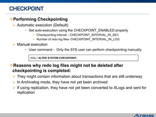 Performing Checkpointing
 Automatic execution (Default)
 Set auto-execution using the CHECKPOINT_ENABLED property
 Checkpointing interval: - CHECKPOINT_INTERVAL_IN_SEC
 Number of redo log files- CHECKPOINT_INTERVAL_IN_LOG
 Manual execution
 User command - Only the SYS user can perform checkpointing manually.
Reasons why redo log files might not be deleted after
checkpointing is completed:
 They might contain information about transactions that are still underway
 In Archivelog mode, they have not yet been archived
 If using replication, they have not yet been converted to XLogs and sent for
replication
iSQL> ALTER SYSTEM CHECKPOINT;
 