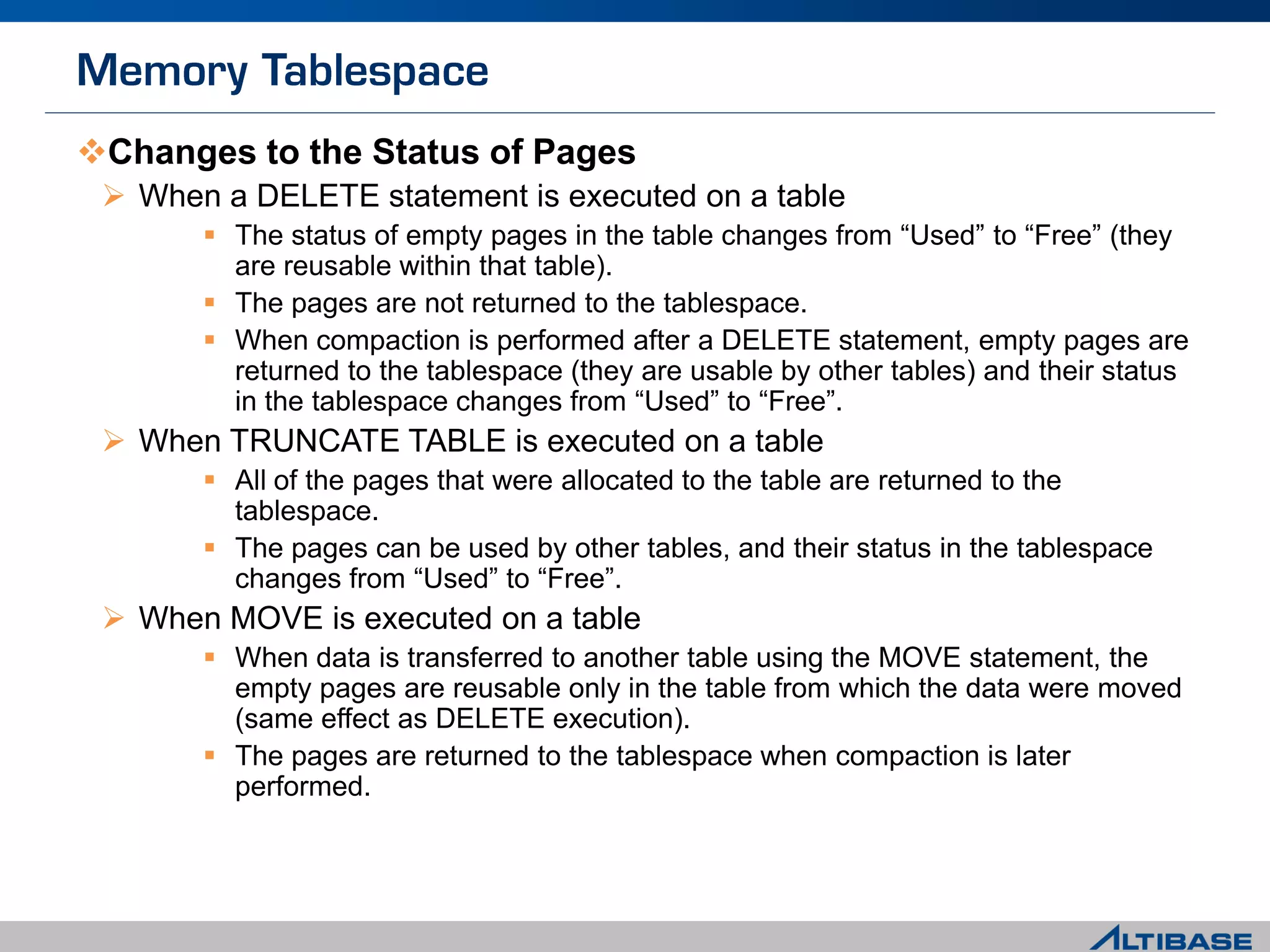 Changes to the Status of Pages
 When a DELETE statement is executed on a table
 The status of empty pages in the table changes from “Used” to “Free” (they
are reusable within that table).
 The pages are not returned to the tablespace.
 When compaction is performed after a DELETE statement, empty pages are
returned to the tablespace (they are usable by other tables) and their status
in the tablespace changes from “Used” to “Free”.
 When TRUNCATE TABLE is executed on a table
 All of the pages that were allocated to the table are returned to the
tablespace.
 The pages can be used by other tables, and their status in the tablespace
changes from “Used” to “Free”.
 When MOVE is executed on a table
 When data is transferred to another table using the MOVE statement, the
empty pages are reusable only in the table from which the data were moved
(same effect as DELETE execution).
 The pages are returned to the tablespace when compaction is later
performed.
 
