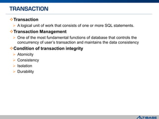 Transaction
 A logical unit of work that consists of one or more SQL statements.
Transaction Management
 One of the most fundamental functions of database that controls the
concurrency of user’s transaction and maintains the data consistency
Condition of transaction integrity
 Atomicity
 Consistency
 Isolation
 Durability
 
