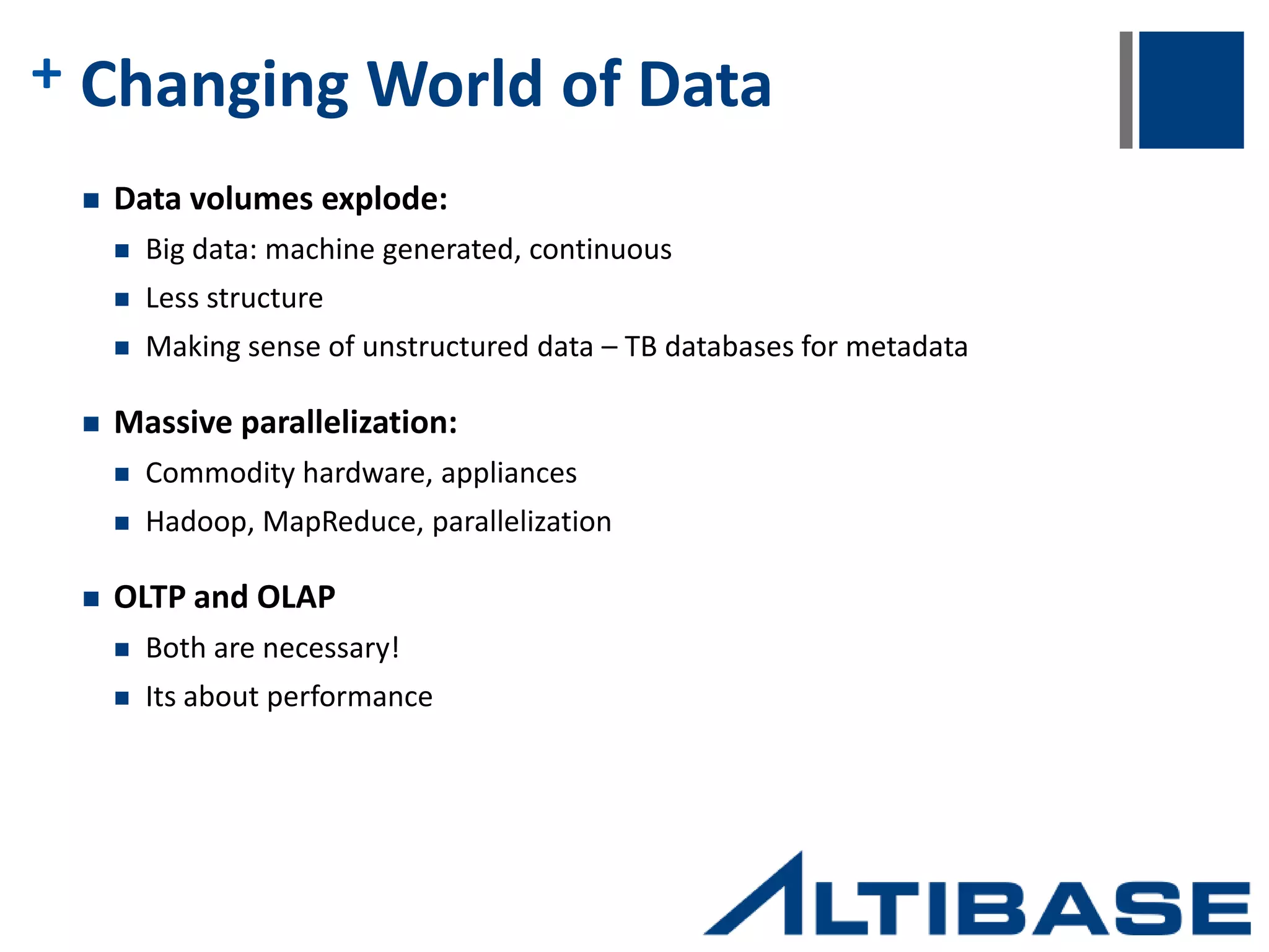 + Why Companies are turning to Altibase  Extensive knowledge of and commitment to in-memory databases  Extremely fast response times  Predictable and consistent  Low latency  Throughput scalability  Real time replication  Persistent and durable  Flexible architecture for cloud deployment  Scalable on commodity platforms  SQL-92 compliant  Rich features interfaces  Proven technology  Highly available and reliable  Drivers for all DB connectivity standards Hybrid (in-memory + on-disk) architecture removes the need to choose between speed and size, transactional and analytical. One data source, one platform, and one license provides developers a tool set that allows for one central target for both high-speed and analytical platforms 