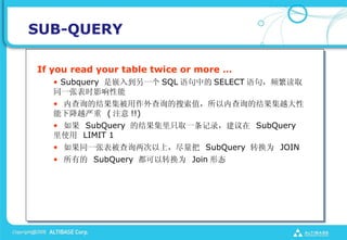 SUB-QUERY

If you read your table twice or more 
   ? Subquery Ƕ뵽һ SQL е SELECT 䣬Ƶȡ
   ͬһűʱӰ
   ? ڲѯĽѯֵڲѯĽԽ
   ½Խ ( ע !!)
   ?  SubQuery Ľֻȡһ¼ SubQuery
   ʹ LIMIT 1
   ? ͬһűѯϣ SubQuery תΪ JOIN
   ? е SubQuery תΪ Join ̬
 
