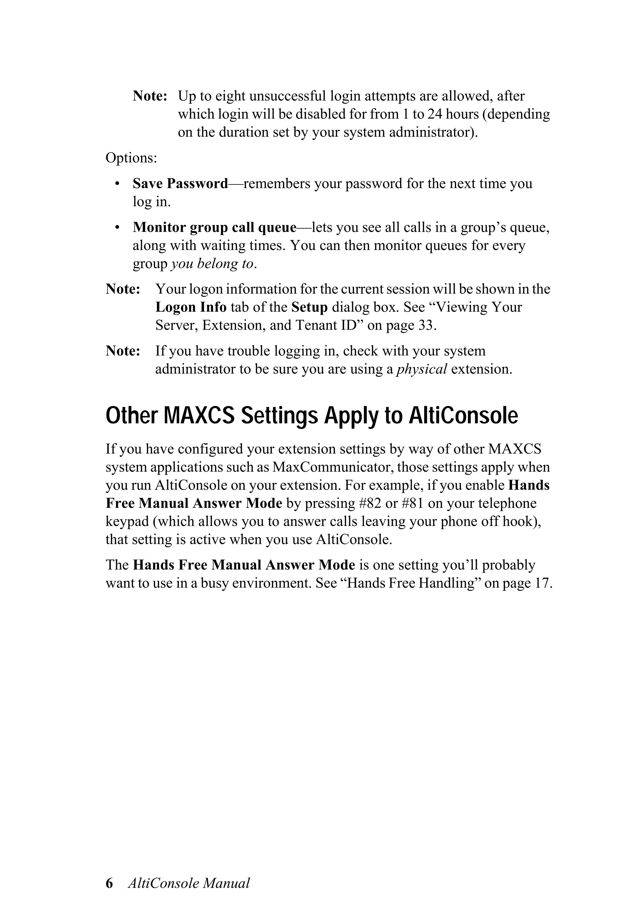 Note: Up to eight unsuccessful login attempts are allowed, after
            which login will be disabled for from 1 to 24 hours (depending
            on the duration set by your system administrator).
Options:
    • Save Password—remembers your password for the next time you
      log in.
    • Monitor group call queue—lets you see all calls in a group’s queue,
      along with waiting times. You can then monitor queues for every
      group you belong to.
Note: Your logon information for the current session will be shown in the
      Logon Info tab of the Setup dialog box. See “Viewing Your
      Server, Extension, and Tenant ID” on page 33.
Note: If you have trouble logging in, check with your system
      administrator to be sure you are using a physical extension.


Other MAXCS Settings Apply to AltiConsole
If you have configured your extension settings by way of other MAXCS
system applications such as MaxCommunicator, those settings apply when
you run AltiConsole on your extension. For example, if you enable Hands
Free Manual Answer Mode by pressing #82 or #81 on your telephone
keypad (which allows you to answer calls leaving your phone off hook),
that setting is active when you use AltiConsole.
The Hands Free Manual Answer Mode is one setting you’ll probably
want to use in a busy environment. See “Hands Free Handling” on page 17.




6     AltiConsole Manual
 
