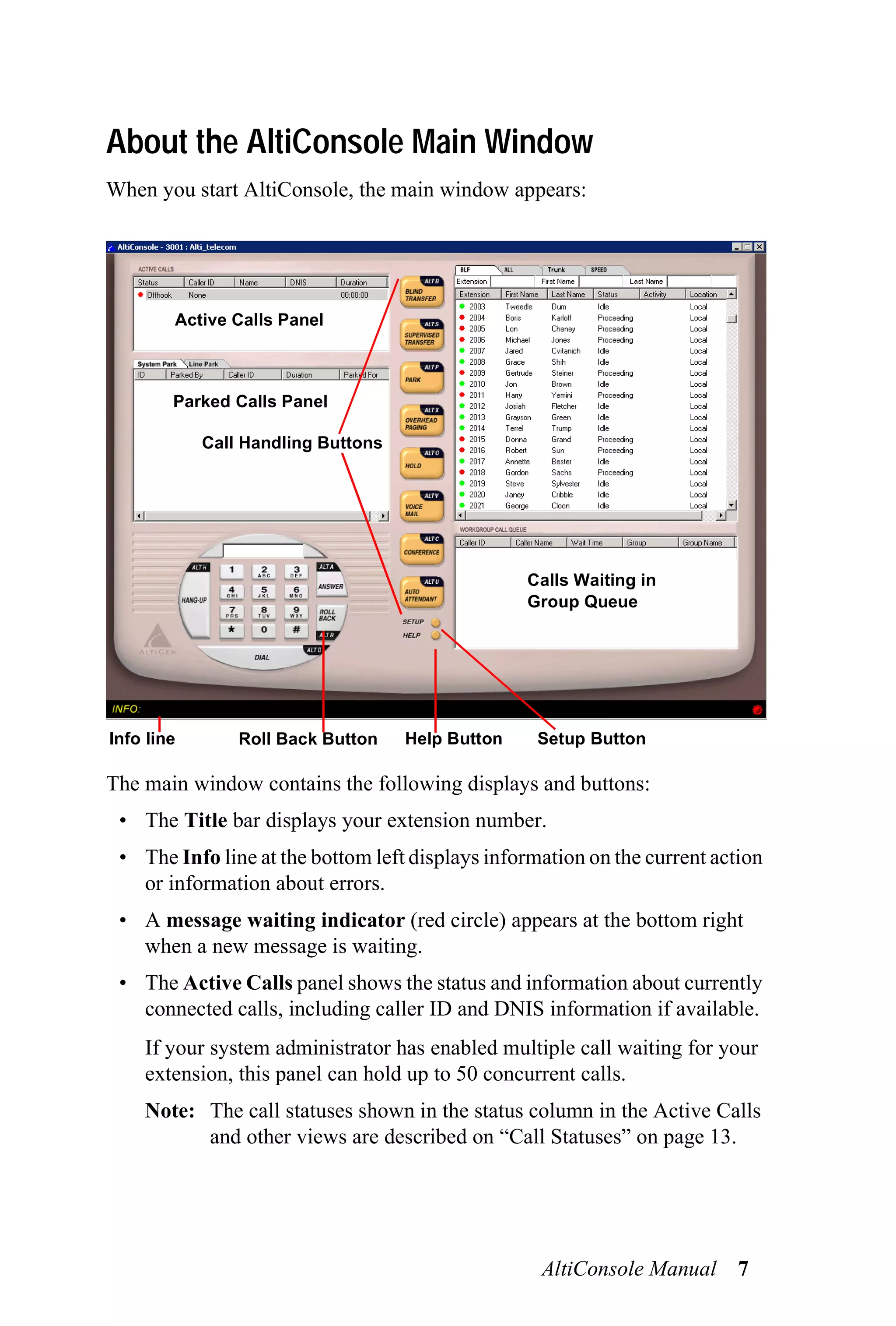 About the AltiConsole Main Window
When you start AltiConsole, the main window appears:




        Active Calls Panel



        Parked Calls Panel

            Call Handling Buttons




                                                  Calls Waiting in
                                                  Group Queue




Info line       Roll Back Button    Help Button    Setup Button

The main window contains the following displays and buttons:
 • The Title bar displays your extension number.
 • The Info line at the bottom left displays information on the current action
   or information about errors.
 • A message waiting indicator (red circle) appears at the bottom right
   when a new message is waiting.
 • The Active Calls panel shows the status and information about currently
   connected calls, including caller ID and DNIS information if available.
    If your system administrator has enabled multiple call waiting for your
    extension, this panel can hold up to 50 concurrent calls.
    Note: The call statuses shown in the status column in the Active Calls
          and other views are described on “Call Statuses” on page 13.




                                                   AltiConsole Manual 7
 