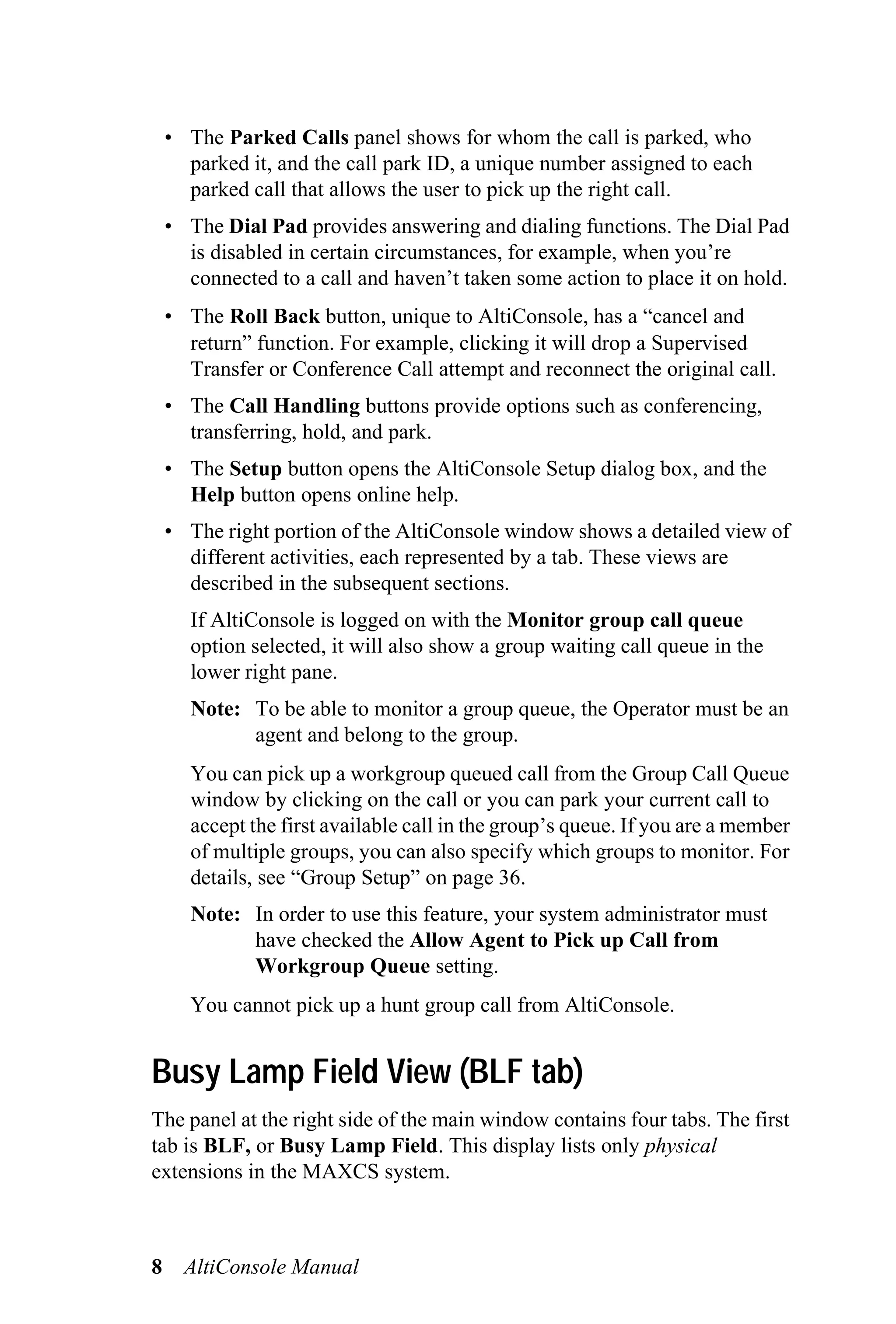 • The Parked Calls panel shows for whom the call is parked, who
      parked it, and the call park ID, a unique number assigned to each
      parked call that allows the user to pick up the right call.
    • The Dial Pad provides answering and dialing functions. The Dial Pad
      is disabled in certain circumstances, for example, when you’re
      connected to a call and haven’t taken some action to place it on hold.
    • The Roll Back button, unique to AltiConsole, has a “cancel and
      return” function. For example, clicking it will drop a Supervised
      Transfer or Conference Call attempt and reconnect the original call.
    • The Call Handling buttons provide options such as conferencing,
      transferring, hold, and park.
    • The Setup button opens the AltiConsole Setup dialog box, and the
      Help button opens online help.
    • The right portion of the AltiConsole window shows a detailed view of
      different activities, each represented by a tab. These views are
      described in the subsequent sections.
      If AltiConsole is logged on with the Monitor group call queue
      option selected, it will also show a group waiting call queue in the
      lower right pane.
      Note: To be able to monitor a group queue, the Operator must be an
            agent and belong to the group.
      You can pick up a workgroup queued call from the Group Call Queue
      window by clicking on the call or you can park your current call to
      accept the first available call in the group’s queue. If you are a member
      of multiple groups, you can also specify which groups to monitor. For
      details, see “Group Setup” on page 36.
      Note: In order to use this feature, your system administrator must
            have checked the Allow Agent to Pick up Call from
            Workgroup Queue setting.
      You cannot pick up a hunt group call from AltiConsole.


Busy Lamp Field View (BLF tab)
The panel at the right side of the main window contains four tabs. The first
tab is BLF, or Busy Lamp Field. This display lists only physical
extensions in the MAXCS system.



8     AltiConsole Manual
 
