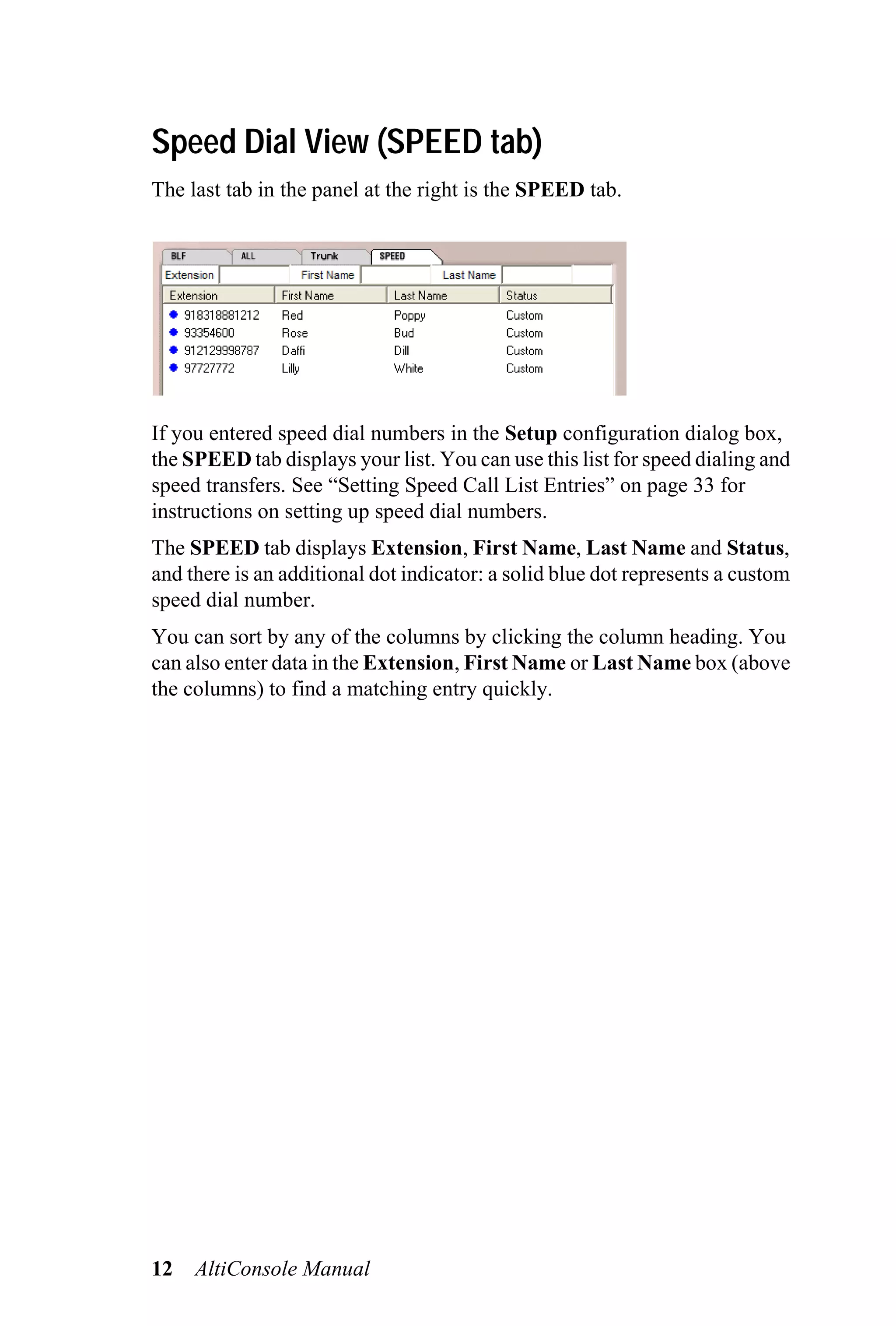 Speed Dial View (SPEED tab)
The last tab in the panel at the right is the SPEED tab.




If you entered speed dial numbers in the Setup configuration dialog box,
the SPEED tab displays your list. You can use this list for speed dialing and
speed transfers. See “Setting Speed Call List Entries” on page 33 for
instructions on setting up speed dial numbers.
The SPEED tab displays Extension, First Name, Last Name and Status,
and there is an additional dot indicator: a solid blue dot represents a custom
speed dial number.
You can sort by any of the columns by clicking the column heading. You
can also enter data in the Extension, First Name or Last Name box (above
the columns) to find a matching entry quickly.




12   AltiConsole Manual
 