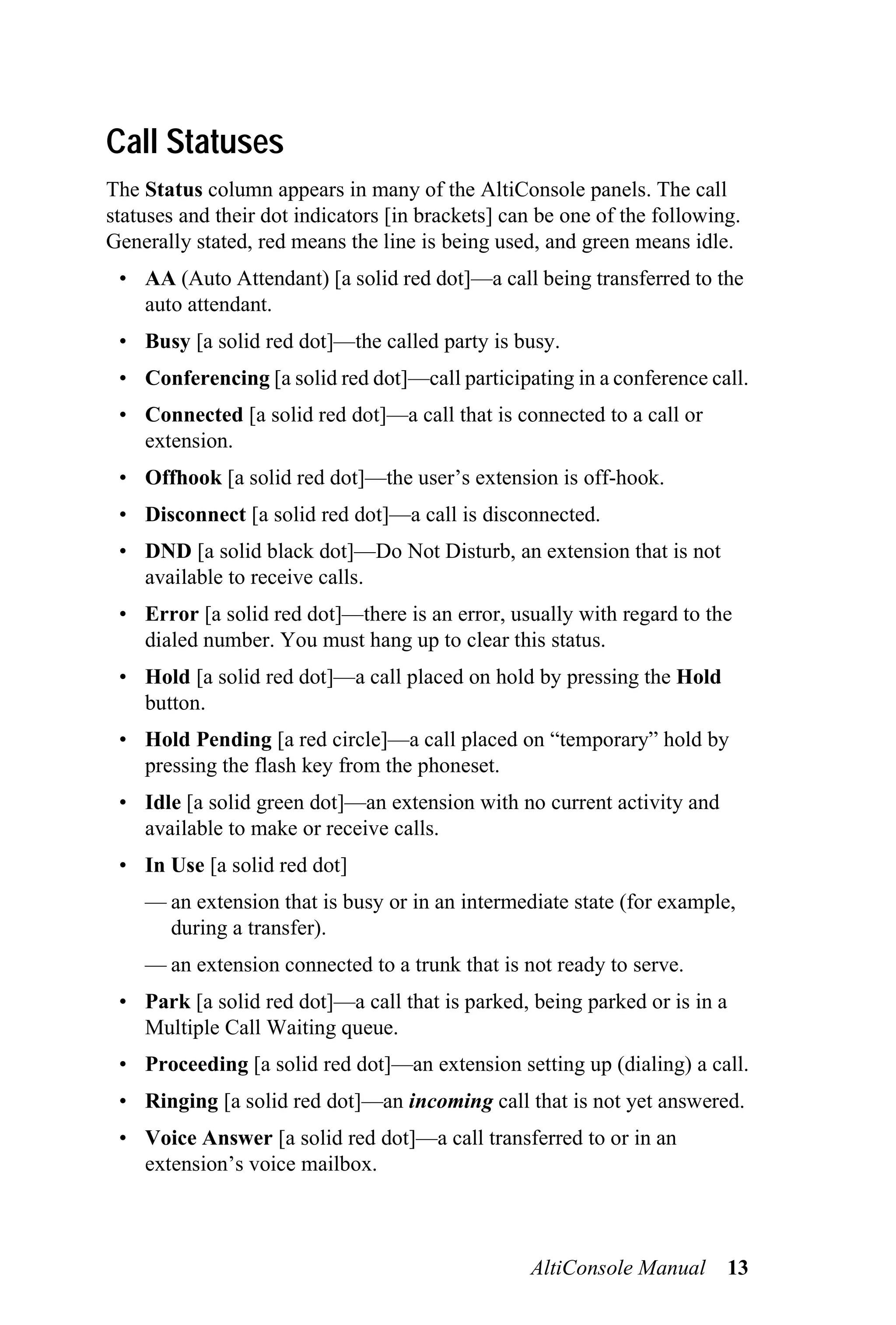 Call Statuses
The Status column appears in many of the AltiConsole panels. The call
statuses and their dot indicators [in brackets] can be one of the following.
Generally stated, red means the line is being used, and green means idle.
 • AA (Auto Attendant) [a solid red dot]—a call being transferred to the
   auto attendant.
 • Busy [a solid red dot]—the called party is busy.
 • Conferencing [a solid red dot]—call participating in a conference call.
 • Connected [a solid red dot]—a call that is connected to a call or
   extension.
 • Offhook [a solid red dot]—the user’s extension is off-hook.
 • Disconnect [a solid red dot]—a call is disconnected.
 • DND [a solid black dot]—Do Not Disturb, an extension that is not
   available to receive calls.
 • Error [a solid red dot]—there is an error, usually with regard to the
   dialed number. You must hang up to clear this status.
 • Hold [a solid red dot]—a call placed on hold by pressing the Hold
   button.
 • Hold Pending [a red circle]—a call placed on “temporary” hold by
   pressing the flash key from the phoneset.
 • Idle [a solid green dot]—an extension with no current activity and
   available to make or receive calls.
 • In Use [a solid red dot]
    — an extension that is busy or in an intermediate state (for example,
      during a transfer).
    — an extension connected to a trunk that is not ready to serve.
 • Park [a solid red dot]—a call that is parked, being parked or is in a
   Multiple Call Waiting queue.
 • Proceeding [a solid red dot]—an extension setting up (dialing) a call.
 • Ringing [a solid red dot]—an incoming call that is not yet answered.
 • Voice Answer [a solid red dot]—a call transferred to or in an
   extension’s voice mailbox.



                                                  AltiConsole Manual       13
 