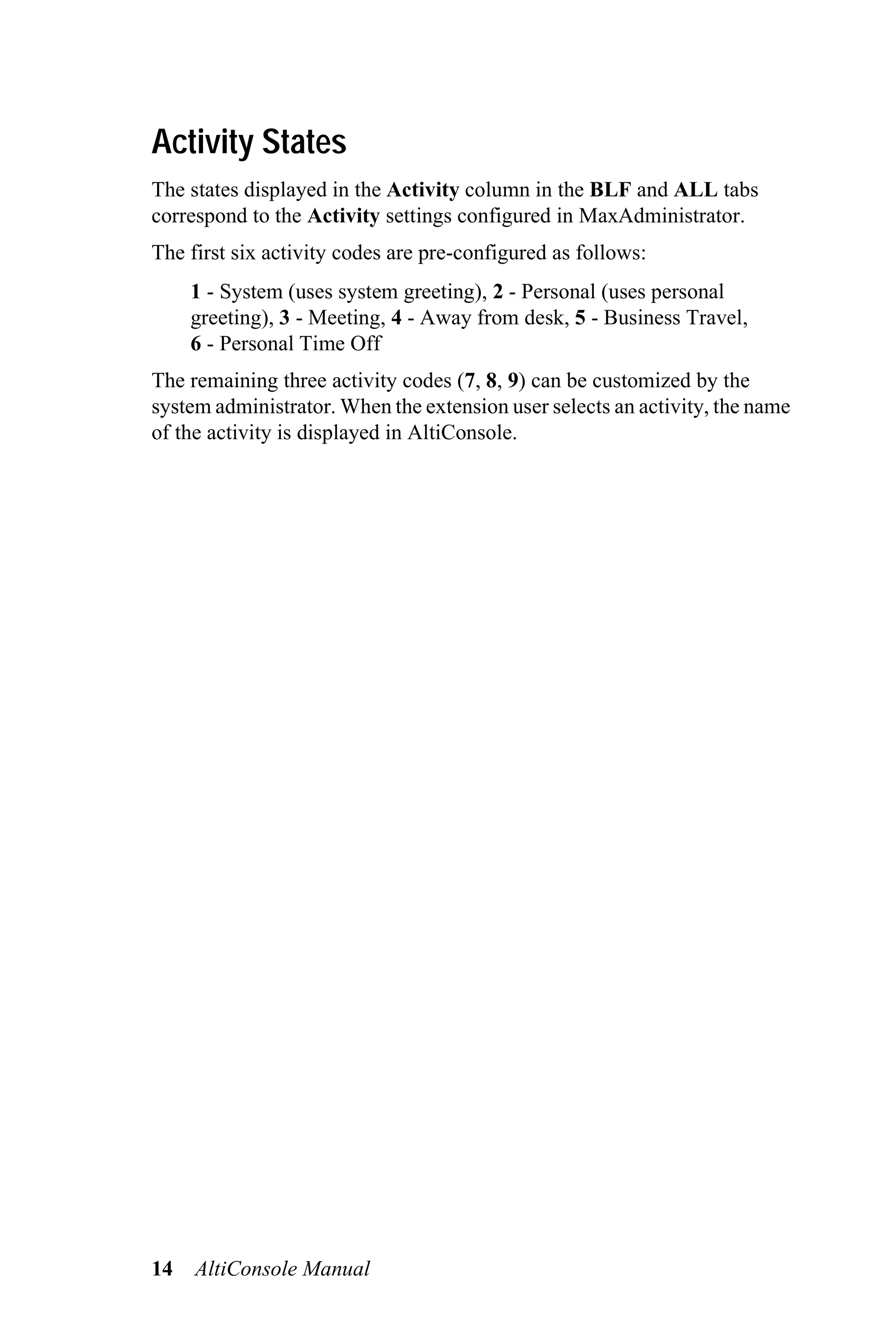 Activity States
The states displayed in the Activity column in the BLF and ALL tabs
correspond to the Activity settings configured in MaxAdministrator.
The first six activity codes are pre-configured as follows:
     1 - System (uses system greeting), 2 - Personal (uses personal
     greeting), 3 - Meeting, 4 - Away from desk, 5 - Business Travel,
     6 - Personal Time Off
The remaining three activity codes (7, 8, 9) can be customized by the
system administrator. When the extension user selects an activity, the name
of the activity is displayed in AltiConsole.




14   AltiConsole Manual
 
