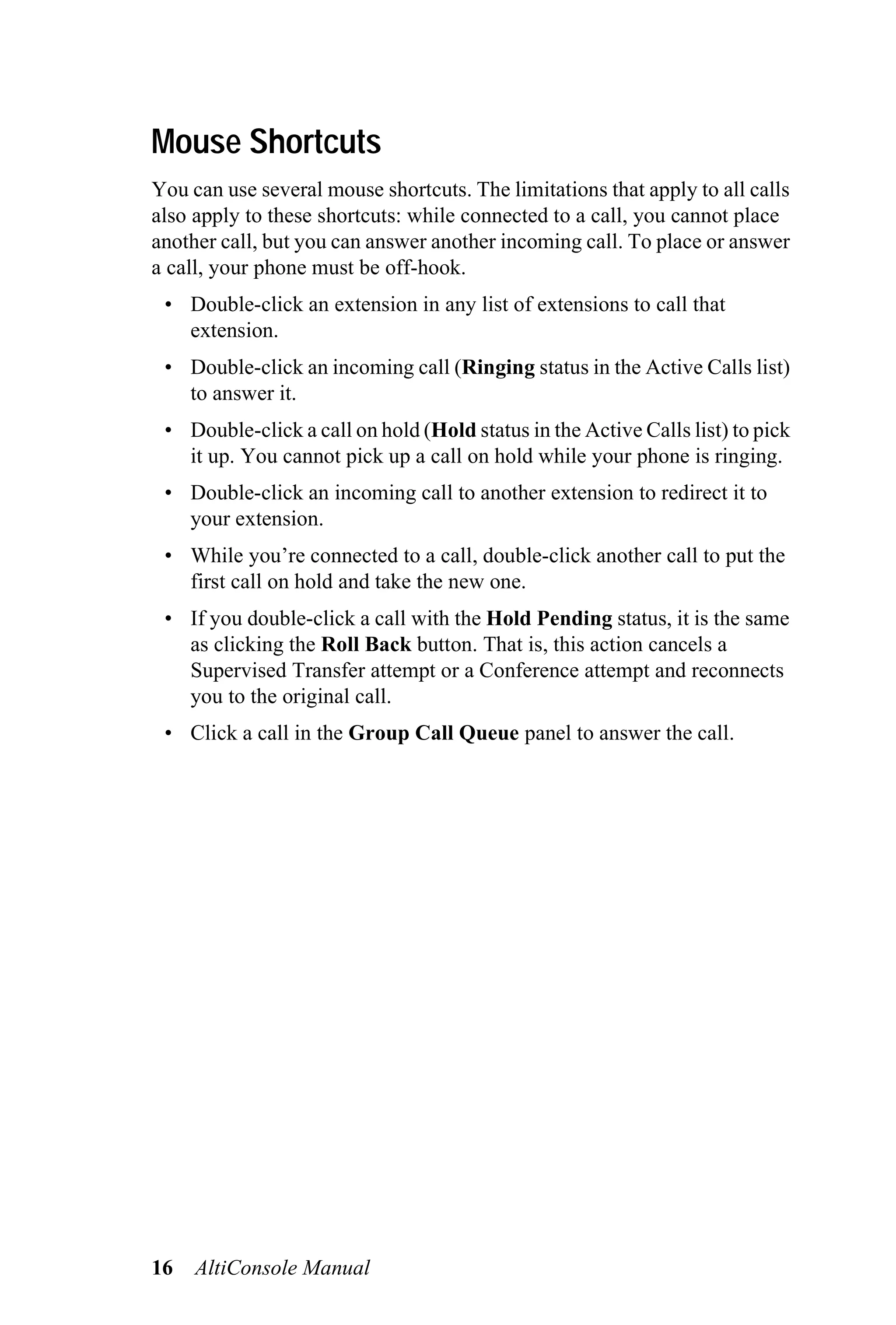 Mouse Shortcuts
You can use several mouse shortcuts. The limitations that apply to all calls
also apply to these shortcuts: while connected to a call, you cannot place
another call, but you can answer another incoming call. To place or answer
a call, your phone must be off-hook.
 • Double-click an extension in any list of extensions to call that
   extension.
 • Double-click an incoming call (Ringing status in the Active Calls list)
   to answer it.
 • Double-click a call on hold (Hold status in the Active Calls list) to pick
   it up. You cannot pick up a call on hold while your phone is ringing.
 • Double-click an incoming call to another extension to redirect it to
   your extension.
 • While you’re connected to a call, double-click another call to put the
   first call on hold and take the new one.
 • If you double-click a call with the Hold Pending status, it is the same
   as clicking the Roll Back button. That is, this action cancels a
   Supervised Transfer attempt or a Conference attempt and reconnects
   you to the original call.
 • Click a call in the Group Call Queue panel to answer the call.




16   AltiConsole Manual
 