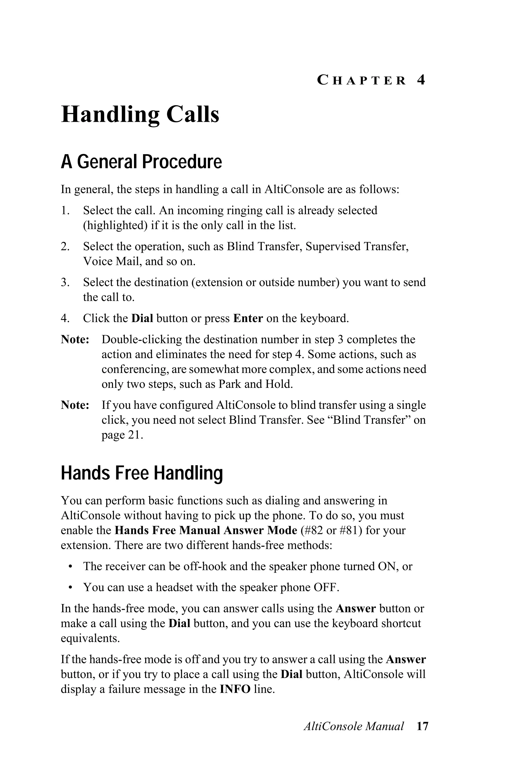 CHAPTER 4

Handling Calls
A General Procedure
In general, the steps in handling a call in AltiConsole are as follows:
1.   Select the call. An incoming ringing call is already selected
     (highlighted) if it is the only call in the list.
2.   Select the operation, such as Blind Transfer, Supervised Transfer,
     Voice Mail, and so on.
3.   Select the destination (extension or outside number) you want to send
     the call to.
4.   Click the Dial button or press Enter on the keyboard.
Note: Double-clicking the destination number in step 3 completes the
      action and eliminates the need for step 4. Some actions, such as
      conferencing, are somewhat more complex, and some actions need
      only two steps, such as Park and Hold.
Note: If you have configured AltiConsole to blind transfer using a single
      click, you need not select Blind Transfer. See “Blind Transfer” on
      page 21.


Hands Free Handling
You can perform basic functions such as dialing and answering in
AltiConsole without having to pick up the phone. To do so, you must
enable the Hands Free Manual Answer Mode (#82 or #81) for your
extension. There are two different hands-free methods:
 • The receiver can be off-hook and the speaker phone turned ON, or
 • You can use a headset with the speaker phone OFF.
In the hands-free mode, you can answer calls using the Answer button or
make a call using the Dial button, and you can use the keyboard shortcut
equivalents.
If the hands-free mode is off and you try to answer a call using the Answer
button, or if you try to place a call using the Dial button, AltiConsole will
display a failure message in the INFO line.


                                                   AltiConsole Manual     17
 