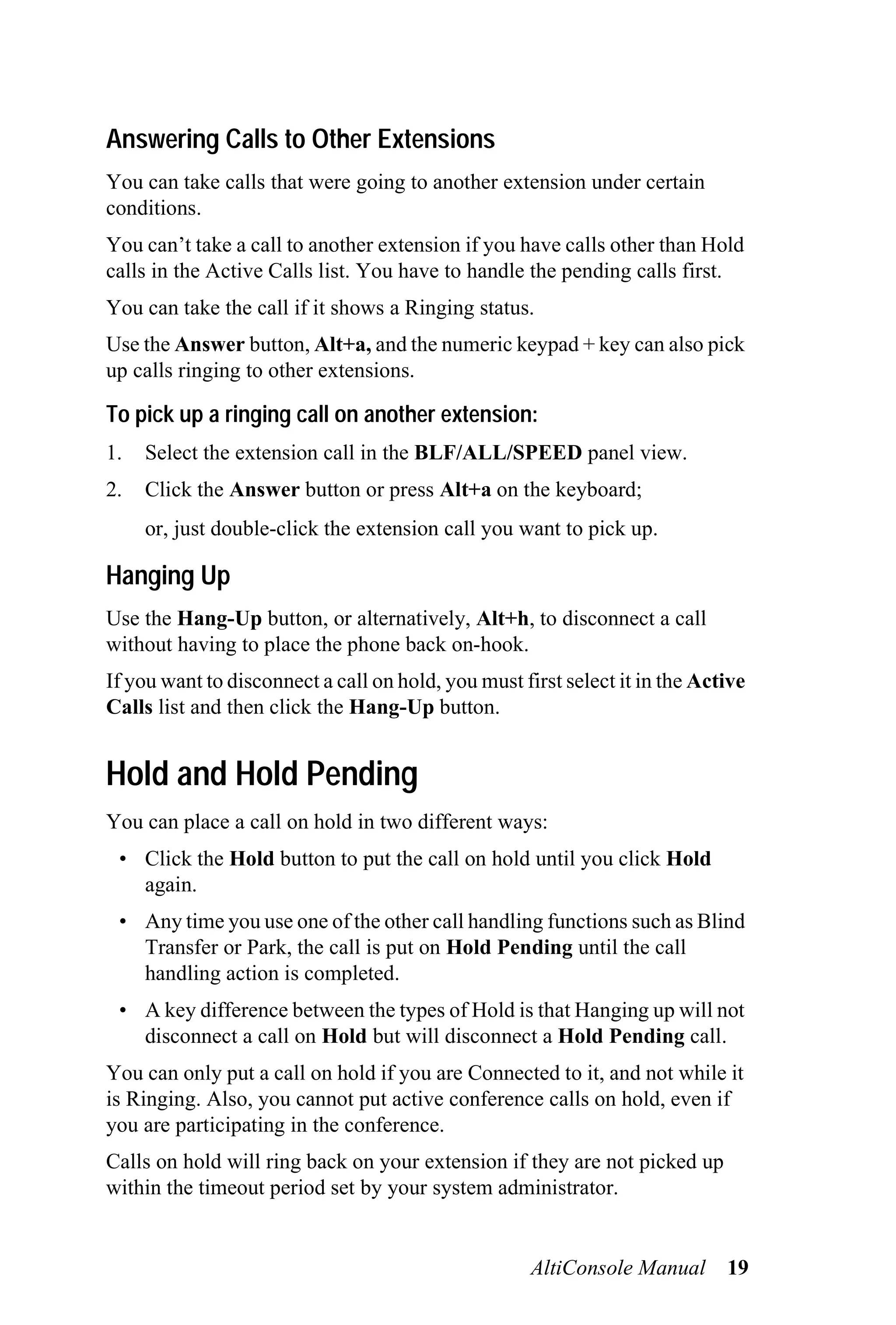 Answering Calls to Other Extensions
You can take calls that were going to another extension under certain
conditions.
You can’t take a call to another extension if you have calls other than Hold
calls in the Active Calls list. You have to handle the pending calls first.
You can take the call if it shows a Ringing status.
Use the Answer button, Alt+a, and the numeric keypad + key can also pick
up calls ringing to other extensions.

To pick up a ringing call on another extension:
1.   Select the extension call in the BLF/ALL/SPEED panel view.
2.   Click the Answer button or press Alt+a on the keyboard;
     or, just double-click the extension call you want to pick up.

Hanging Up
Use the Hang-Up button, or alternatively, Alt+h, to disconnect a call
without having to place the phone back on-hook.
If you want to disconnect a call on hold, you must first select it in the Active
Calls list and then click the Hang-Up button.


Hold and Hold Pending
You can place a call on hold in two different ways:
 • Click the Hold button to put the call on hold until you click Hold
   again.
 • Any time you use one of the other call handling functions such as Blind
   Transfer or Park, the call is put on Hold Pending until the call
   handling action is completed.
 • A key difference between the types of Hold is that Hanging up will not
   disconnect a call on Hold but will disconnect a Hold Pending call.
You can only put a call on hold if you are Connected to it, and not while it
is Ringing. Also, you cannot put active conference calls on hold, even if
you are participating in the conference.
Calls on hold will ring back on your extension if they are not picked up
within the timeout period set by your system administrator.


                                                     AltiConsole Manual      19
 