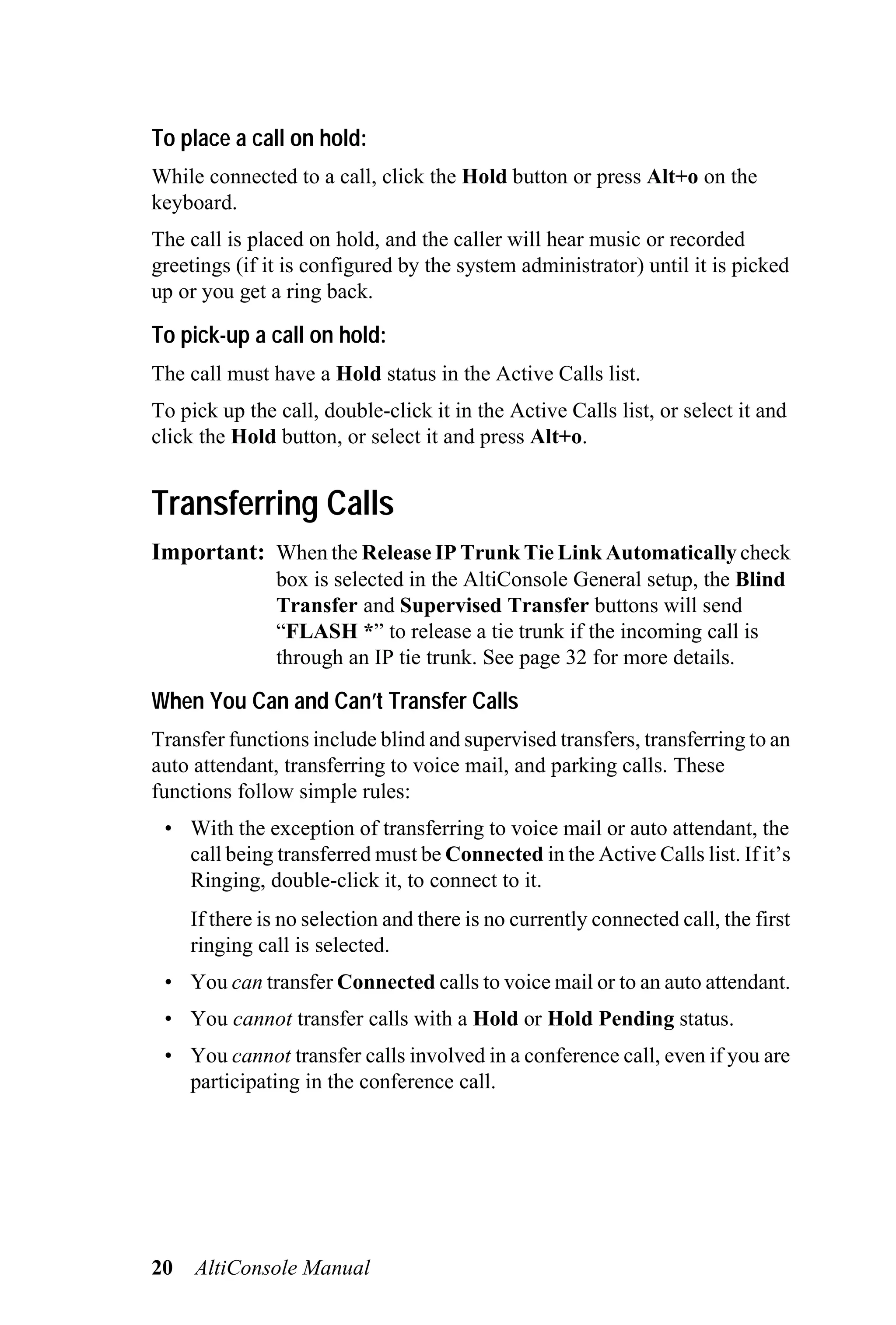 To place a call on hold:
While connected to a call, click the Hold button or press Alt+o on the
keyboard.
The call is placed on hold, and the caller will hear music or recorded
greetings (if it is configured by the system administrator) until it is picked
up or you get a ring back.

To pick-up a call on hold:
The call must have a Hold status in the Active Calls list.
To pick up the call, double-click it in the Active Calls list, or select it and
click the Hold button, or select it and press Alt+o.


Transferring Calls
Important: When the Release IP Trunk Tie Link Automatically check
               box is selected in the AltiConsole General setup, the Blind
               Transfer and Supervised Transfer buttons will send
               “FLASH *” to release a tie trunk if the incoming call is
               through an IP tie trunk. See page 32 for more details.

When You Can and Can’t Transfer Calls
Transfer functions include blind and supervised transfers, transferring to an
auto attendant, transferring to voice mail, and parking calls. These
functions follow simple rules:
 • With the exception of transferring to voice mail or auto attendant, the
   call being transferred must be Connected in the Active Calls list. If it’s
   Ringing, double-click it, to connect to it.
     If there is no selection and there is no currently connected call, the first
     ringing call is selected.
 • You can transfer Connected calls to voice mail or to an auto attendant.
 • You cannot transfer calls with a Hold or Hold Pending status.
 • You cannot transfer calls involved in a conference call, even if you are
   participating in the conference call.




20   AltiConsole Manual
 