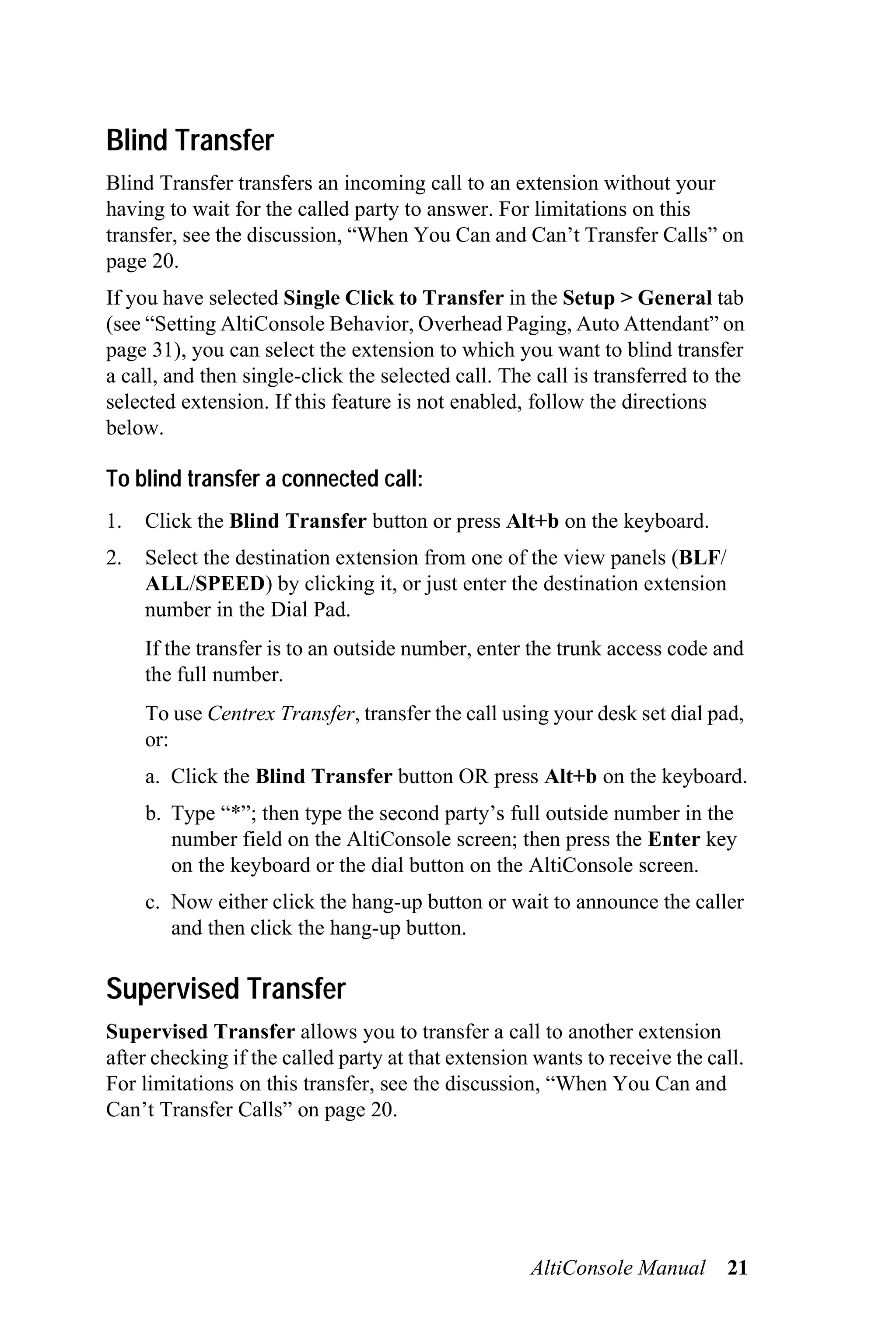 Blind Transfer
Blind Transfer transfers an incoming call to an extension without your
having to wait for the called party to answer. For limitations on this
transfer, see the discussion, “When You Can and Can’t Transfer Calls” on
page 20.
If you have selected Single Click to Transfer in the Setup > General tab
(see “Setting AltiConsole Behavior, Overhead Paging, Auto Attendant” on
page 31), you can select the extension to which you want to blind transfer
a call, and then single-click the selected call. The call is transferred to the
selected extension. If this feature is not enabled, follow the directions
below.

To blind transfer a connected call:
1.   Click the Blind Transfer button or press Alt+b on the keyboard.
2.   Select the destination extension from one of the view panels (BLF/
     ALL/SPEED) by clicking it, or just enter the destination extension
     number in the Dial Pad.
     If the transfer is to an outside number, enter the trunk access code and
     the full number.
     To use Centrex Transfer, transfer the call using your desk set dial pad,
     or:
     a. Click the Blind Transfer button OR press Alt+b on the keyboard.
     b. Type “*”; then type the second party’s full outside number in the
        number field on the AltiConsole screen; then press the Enter key
        on the keyboard or the dial button on the AltiConsole screen.
     c. Now either click the hang-up button or wait to announce the caller
        and then click the hang-up button.

Supervised Transfer
Supervised Transfer allows you to transfer a call to another extension
after checking if the called party at that extension wants to receive the call.
For limitations on this transfer, see the discussion, “When You Can and
Can’t Transfer Calls” on page 20.




                                                    AltiConsole Manual      21
 