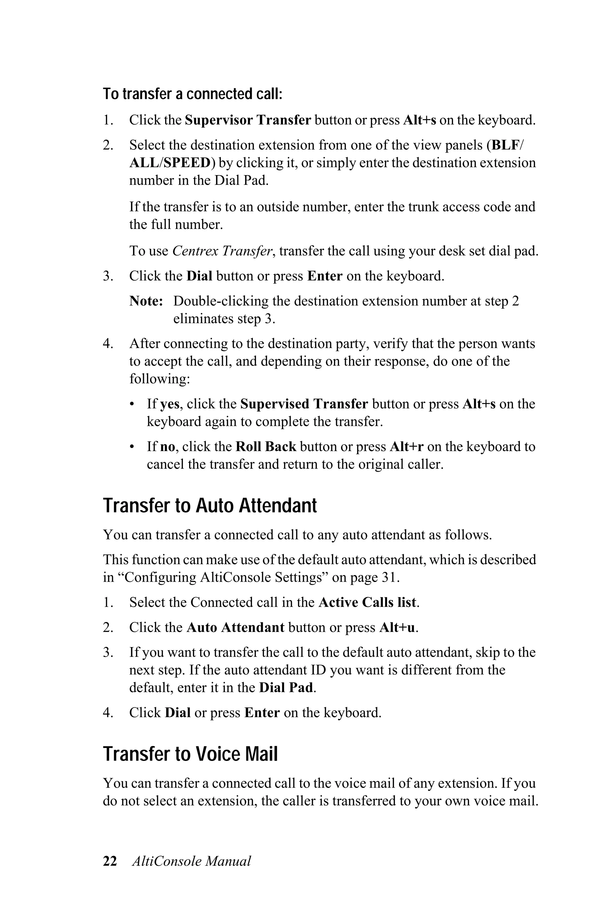 To transfer a connected call:
1.   Click the Supervisor Transfer button or press Alt+s on the keyboard.
2.   Select the destination extension from one of the view panels (BLF/
     ALL/SPEED) by clicking it, or simply enter the destination extension
     number in the Dial Pad.
     If the transfer is to an outside number, enter the trunk access code and
     the full number.
     To use Centrex Transfer, transfer the call using your desk set dial pad.
3.   Click the Dial button or press Enter on the keyboard.
     Note: Double-clicking the destination extension number at step 2
           eliminates step 3.
4.   After connecting to the destination party, verify that the person wants
     to accept the call, and depending on their response, do one of the
     following:
     • If yes, click the Supervised Transfer button or press Alt+s on the
       keyboard again to complete the transfer.
     • If no, click the Roll Back button or press Alt+r on the keyboard to
       cancel the transfer and return to the original caller.

Transfer to Auto Attendant
You can transfer a connected call to any auto attendant as follows.
This function can make use of the default auto attendant, which is described
in “Configuring AltiConsole Settings” on page 31.
1.   Select the Connected call in the Active Calls list.
2.   Click the Auto Attendant button or press Alt+u.
3.   If you want to transfer the call to the default auto attendant, skip to the
     next step. If the auto attendant ID you want is different from the
     default, enter it in the Dial Pad.
4.   Click Dial or press Enter on the keyboard.

Transfer to Voice Mail
You can transfer a connected call to the voice mail of any extension. If you
do not select an extension, the caller is transferred to your own voice mail.



22   AltiConsole Manual
 
