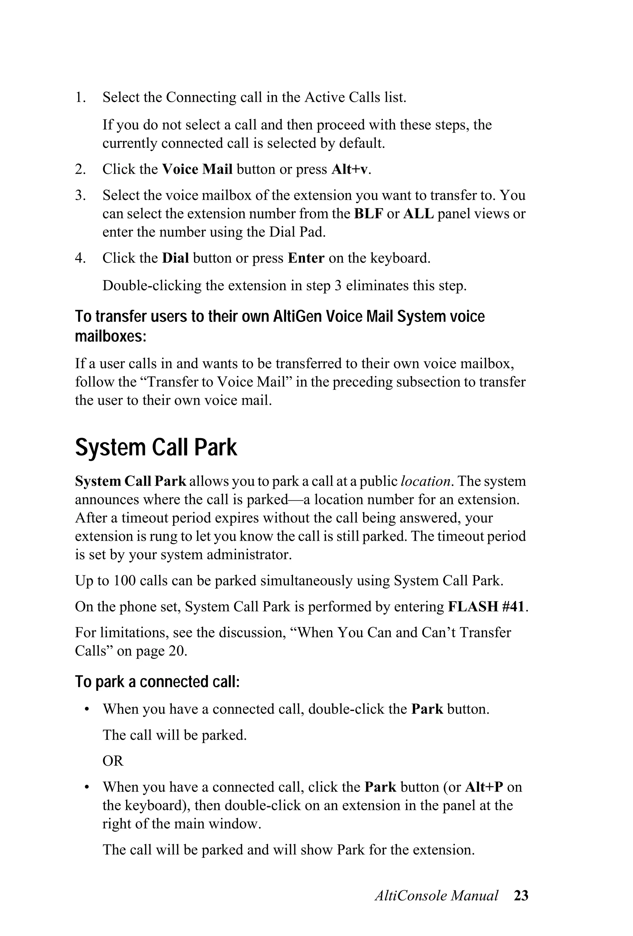 1.   Select the Connecting call in the Active Calls list.
     If you do not select a call and then proceed with these steps, the
     currently connected call is selected by default.
2.   Click the Voice Mail button or press Alt+v.
3.   Select the voice mailbox of the extension you want to transfer to. You
     can select the extension number from the BLF or ALL panel views or
     enter the number using the Dial Pad.
4.   Click the Dial button or press Enter on the keyboard.
     Double-clicking the extension in step 3 eliminates this step.

To transfer users to their own AltiGen Voice Mail System voice
mailboxes:
If a user calls in and wants to be transferred to their own voice mailbox,
follow the “Transfer to Voice Mail” in the preceding subsection to transfer
the user to their own voice mail.


System Call Park
System Call Park allows you to park a call at a public location. The system
announces where the call is parked—a location number for an extension.
After a timeout period expires without the call being answered, your
extension is rung to let you know the call is still parked. The timeout period
is set by your system administrator.
Up to 100 calls can be parked simultaneously using System Call Park.
On the phone set, System Call Park is performed by entering FLASH #41.
For limitations, see the discussion, “When You Can and Can’t Transfer
Calls” on page 20.

To park a connected call:
 • When you have a connected call, double-click the Park button.
     The call will be parked.
     OR
 • When you have a connected call, click the Park button (or Alt+P on
   the keyboard), then double-click on an extension in the panel at the
   right of the main window.
     The call will be parked and will show Park for the extension.


                                                   AltiConsole Manual      23
 