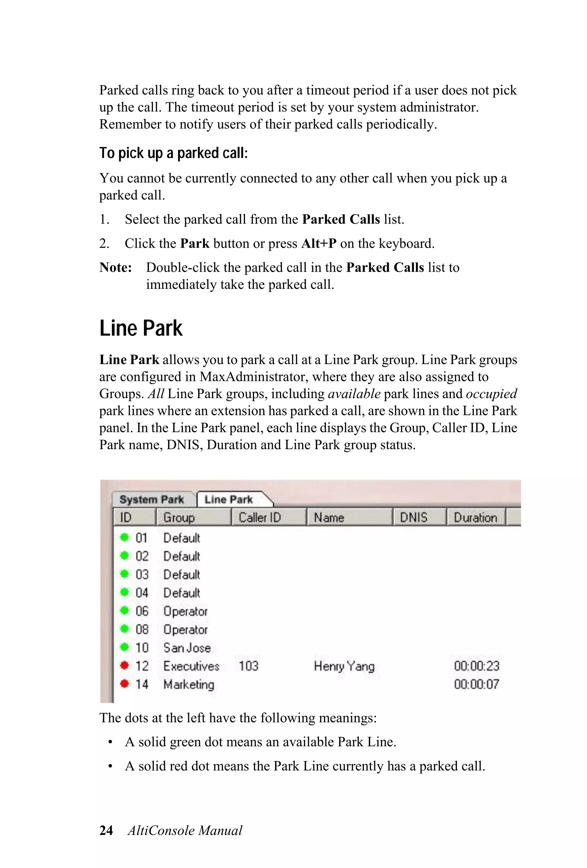 Parked calls ring back to you after a timeout period if a user does not pick
up the call. The timeout period is set by your system administrator.
Remember to notify users of their parked calls periodically.

To pick up a parked call:
You cannot be currently connected to any other call when you pick up a
parked call.
1.   Select the parked call from the Parked Calls list.
2.   Click the Park button or press Alt+P on the keyboard.
Note: Double-click the parked call in the Parked Calls list to
      immediately take the parked call.


Line Park
Line Park allows you to park a call at a Line Park group. Line Park groups
are configured in MaxAdministrator, where they are also assigned to
Groups. All Line Park groups, including available park lines and occupied
park lines where an extension has parked a call, are shown in the Line Park
panel. In the Line Park panel, each line displays the Group, Caller ID, Line
Park name, DNIS, Duration and Line Park group status.




The dots at the left have the following meanings:
 • A solid green dot means an available Park Line.
 • A solid red dot means the Park Line currently has a parked call.



24   AltiConsole Manual
 