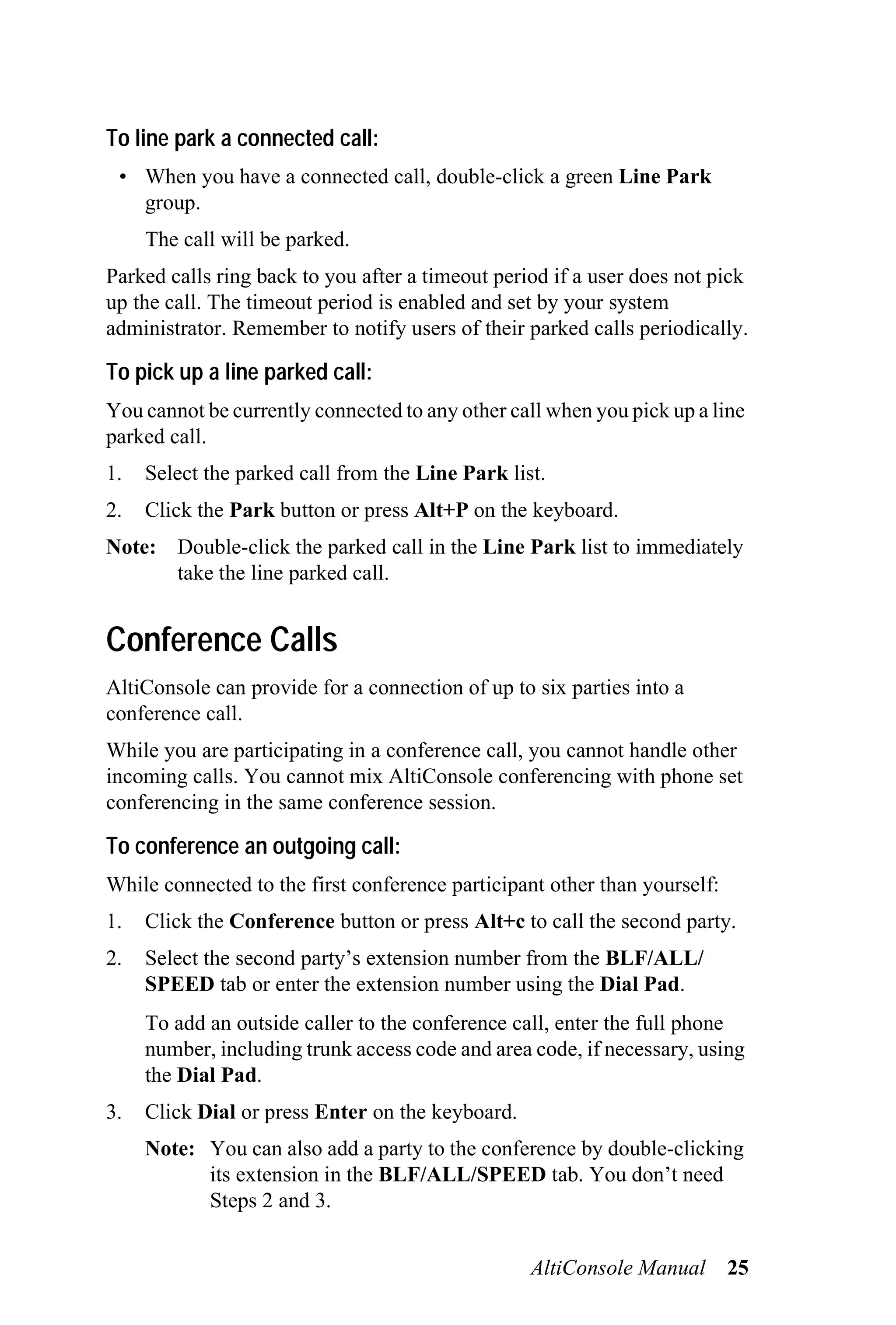 To line park a connected call:
 • When you have a connected call, double-click a green Line Park
   group.
     The call will be parked.
Parked calls ring back to you after a timeout period if a user does not pick
up the call. The timeout period is enabled and set by your system
administrator. Remember to notify users of their parked calls periodically.

To pick up a line parked call:
You cannot be currently connected to any other call when you pick up a line
parked call.
1.   Select the parked call from the Line Park list.
2.   Click the Park button or press Alt+P on the keyboard.
Note: Double-click the parked call in the Line Park list to immediately
      take the line parked call.


Conference Calls
AltiConsole can provide for a connection of up to six parties into a
conference call.
While you are participating in a conference call, you cannot handle other
incoming calls. You cannot mix AltiConsole conferencing with phone set
conferencing in the same conference session.

To conference an outgoing call:
While connected to the first conference participant other than yourself:
1.   Click the Conference button or press Alt+c to call the second party.
2.   Select the second party’s extension number from the BLF/ALL/
     SPEED tab or enter the extension number using the Dial Pad.
     To add an outside caller to the conference call, enter the full phone
     number, including trunk access code and area code, if necessary, using
     the Dial Pad.
3.   Click Dial or press Enter on the keyboard.
     Note: You can also add a party to the conference by double-clicking
           its extension in the BLF/ALL/SPEED tab. You don’t need
           Steps 2 and 3.


                                                  AltiConsole Manual       25
 