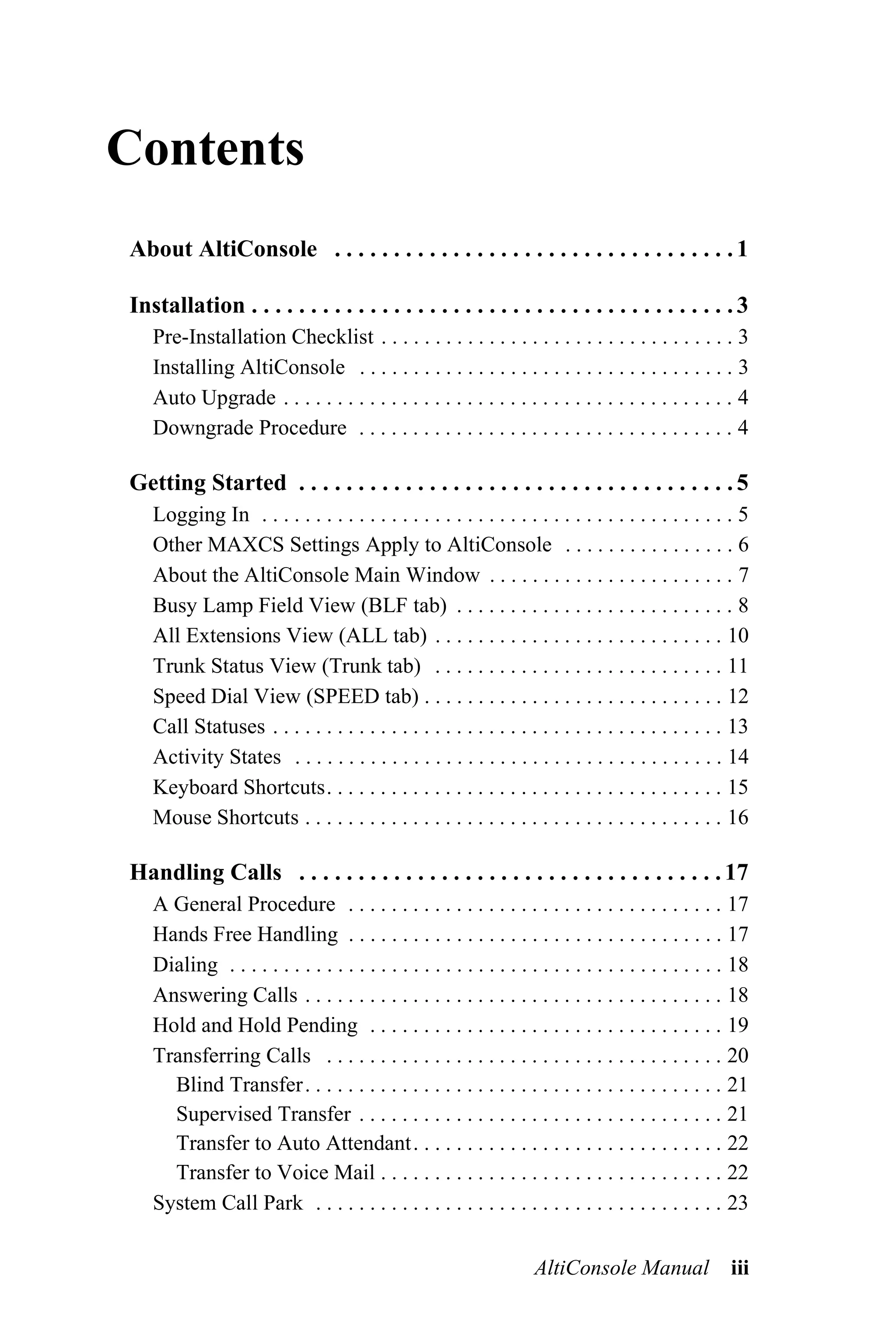Contents
About AltiConsole . . . . . . . . . . . . . . . . . . . . . . . . . . . . . . . . . . 1

Installation . . . . . . . . . . . . . . . . . . . . . . . . . . . . . . . . . . . . . . . . . 3
   Pre-Installation Checklist . . . . . . . . . . . . . . . . . . . . . . . . . . . . . . . . . 3
   Installing AltiConsole . . . . . . . . . . . . . . . . . . . . . . . . . . . . . . . . . . . 3
   Auto Upgrade . . . . . . . . . . . . . . . . . . . . . . . . . . . . . . . . . . . . . . . . . . 4
   Downgrade Procedure . . . . . . . . . . . . . . . . . . . . . . . . . . . . . . . . . . . 4

Getting Started . . . . . . . . . . . . . . . . . . . . . . . . . . . . . . . . . . . . . 5
   Logging In . . . . . . . . . . . . . . . . . . . . . . . . . . . . . . . . . . . . . . . . . . . . 5
   Other MAXCS Settings Apply to AltiConsole . . . . . . . . . . . . . . . . 6
   About the AltiConsole Main Window . . . . . . . . . . . . . . . . . . . . . . . 7
   Busy Lamp Field View (BLF tab) . . . . . . . . . . . . . . . . . . . . . . . . . . 8
   All Extensions View (ALL tab) . . . . . . . . . . . . . . . . . . . . . . . . . . . 10
   Trunk Status View (Trunk tab) . . . . . . . . . . . . . . . . . . . . . . . . . . . 11
   Speed Dial View (SPEED tab) . . . . . . . . . . . . . . . . . . . . . . . . . . . . 12
   Call Statuses . . . . . . . . . . . . . . . . . . . . . . . . . . . . . . . . . . . . . . . . . . 13
   Activity States . . . . . . . . . . . . . . . . . . . . . . . . . . . . . . . . . . . . . . . . 14
   Keyboard Shortcuts. . . . . . . . . . . . . . . . . . . . . . . . . . . . . . . . . . . . . 15
   Mouse Shortcuts . . . . . . . . . . . . . . . . . . . . . . . . . . . . . . . . . . . . . . . 16

Handling Calls . . . . . . . . . . . . . . . . . . . . . . . . . . . . . . . . . . . . 17
   A General Procedure . . . . . . . . . . . . . . . . . . . . . . . . . . . . . . . . . . . 17
   Hands Free Handling . . . . . . . . . . . . . . . . . . . . . . . . . . . . . . . . . . . 17
   Dialing . . . . . . . . . . . . . . . . . . . . . . . . . . . . . . . . . . . . . . . . . . . . . . 18
   Answering Calls . . . . . . . . . . . . . . . . . . . . . . . . . . . . . . . . . . . . . . . 18
   Hold and Hold Pending . . . . . . . . . . . . . . . . . . . . . . . . . . . . . . . . . 19
   Transferring Calls . . . . . . . . . . . . . . . . . . . . . . . . . . . . . . . . . . . . . 20
     Blind Transfer . . . . . . . . . . . . . . . . . . . . . . . . . . . . . . . . . . . . . . . 21
     Supervised Transfer . . . . . . . . . . . . . . . . . . . . . . . . . . . . . . . . . . 21
     Transfer to Auto Attendant. . . . . . . . . . . . . . . . . . . . . . . . . . . . . 22
     Transfer to Voice Mail . . . . . . . . . . . . . . . . . . . . . . . . . . . . . . . . 22
   System Call Park . . . . . . . . . . . . . . . . . . . . . . . . . . . . . . . . . . . . . . 23


                                                                    AltiConsole Manual               iii
 