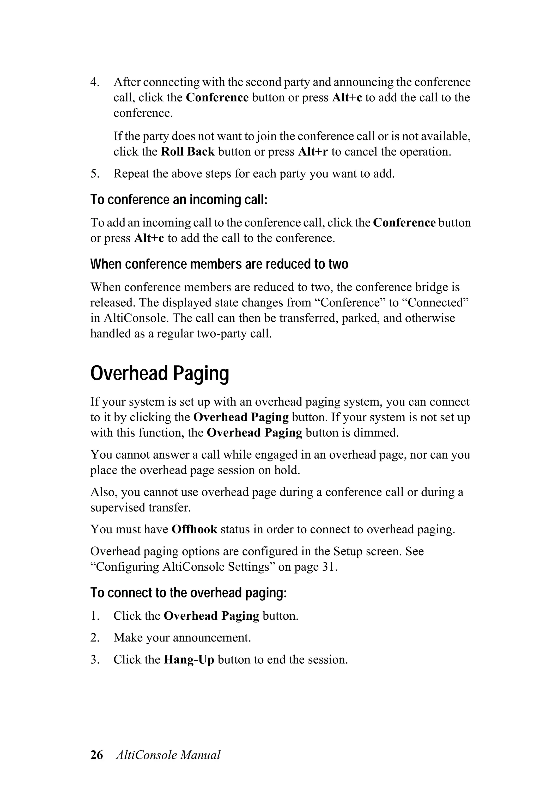 4.   After connecting with the second party and announcing the conference
     call, click the Conference button or press Alt+c to add the call to the
     conference.
     If the party does not want to join the conference call or is not available,
     click the Roll Back button or press Alt+r to cancel the operation.
5.   Repeat the above steps for each party you want to add.

To conference an incoming call:
To add an incoming call to the conference call, click the Conference button
or press Alt+c to add the call to the conference.

When conference members are reduced to two
When conference members are reduced to two, the conference bridge is
released. The displayed state changes from “Conference” to “Connected”
in AltiConsole. The call can then be transferred, parked, and otherwise
handled as a regular two-party call.


Overhead Paging
If your system is set up with an overhead paging system, you can connect
to it by clicking the Overhead Paging button. If your system is not set up
with this function, the Overhead Paging button is dimmed.
You cannot answer a call while engaged in an overhead page, nor can you
place the overhead page session on hold.
Also, you cannot use overhead page during a conference call or during a
supervised transfer.
You must have Offhook status in order to connect to overhead paging.
Overhead paging options are configured in the Setup screen. See
“Configuring AltiConsole Settings” on page 31.

To connect to the overhead paging:
1.   Click the Overhead Paging button.
2.   Make your announcement.
3.   Click the Hang-Up button to end the session.




26   AltiConsole Manual
 
