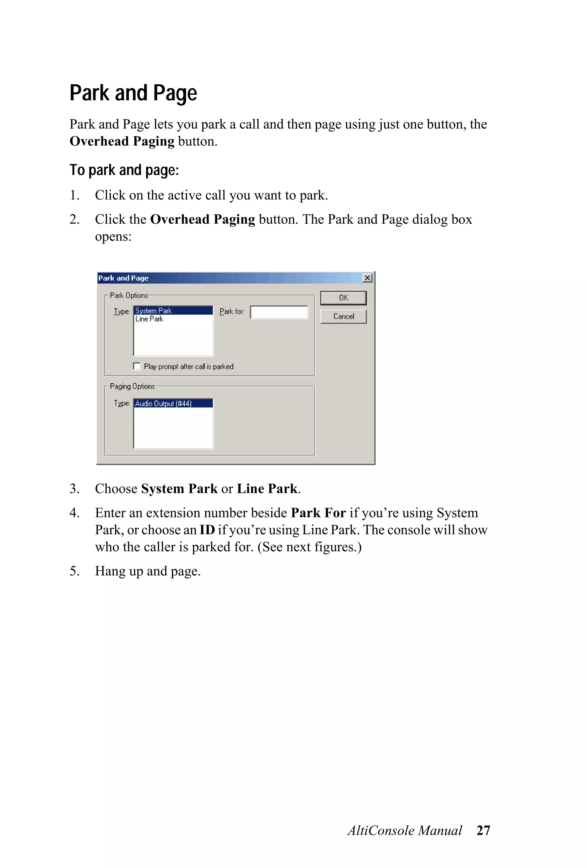 Park and Page
Park and Page lets you park a call and then page using just one button, the
Overhead Paging button.

To park and page:
1.   Click on the active call you want to park.
2.   Click the Overhead Paging button. The Park and Page dialog box
     opens:




3.   Choose System Park or Line Park.
4.   Enter an extension number beside Park For if you’re using System
     Park, or choose an ID if you’re using Line Park. The console will show
     who the caller is parked for. (See next figures.)
5.   Hang up and page.




                                                  AltiConsole Manual     27
 
