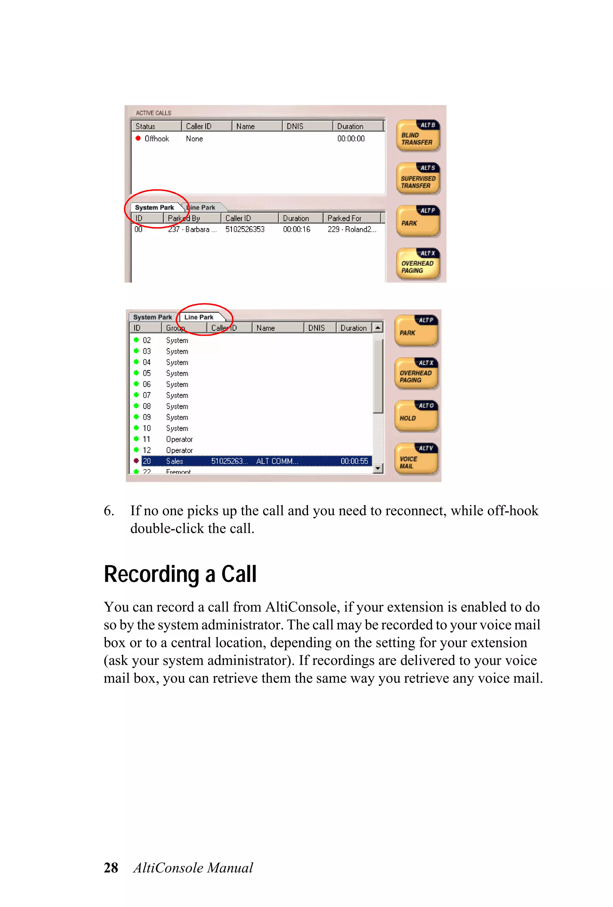6.   If no one picks up the call and you need to reconnect, while off-hook
     double-click the call.


Recording a Call
You can record a call from AltiConsole, if your extension is enabled to do
so by the system administrator. The call may be recorded to your voice mail
box or to a central location, depending on the setting for your extension
(ask your system administrator). If recordings are delivered to your voice
mail box, you can retrieve them the same way you retrieve any voice mail.




28   AltiConsole Manual
 