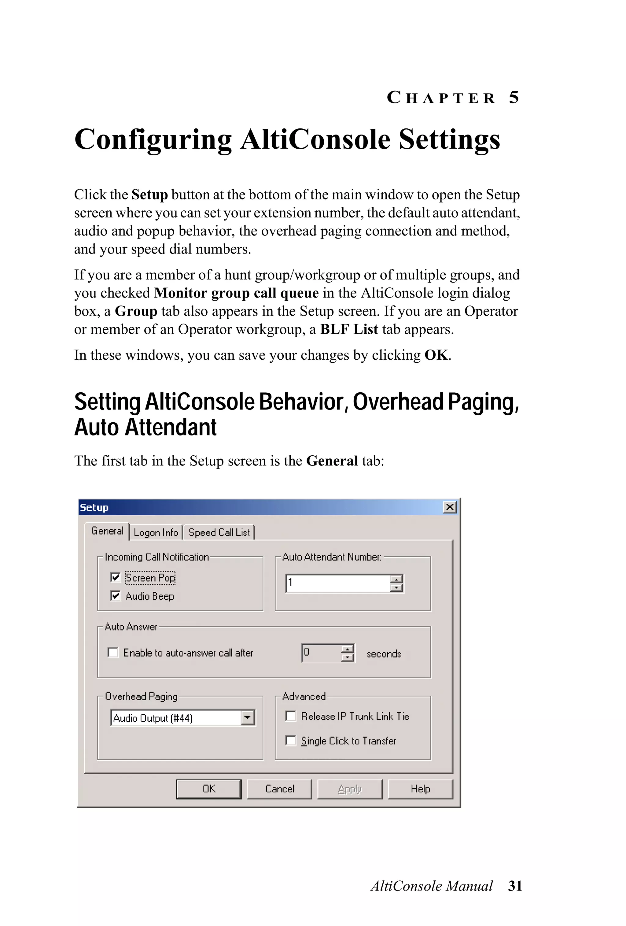 CHAPTER 5

Configuring AltiConsole Settings
Click the Setup button at the bottom of the main window to open the Setup
screen where you can set your extension number, the default auto attendant,
audio and popup behavior, the overhead paging connection and method,
and your speed dial numbers.
If you are a member of a hunt group/workgroup or of multiple groups, and
you checked Monitor group call queue in the AltiConsole login dialog
box, a Group tab also appears in the Setup screen. If you are an Operator
or member of an Operator workgroup, a BLF List tab appears.
In these windows, you can save your changes by clicking OK.


Setting AltiConsole Behavior, Overhead Paging,
Auto Attendant
The first tab in the Setup screen is the General tab:




                                                  AltiConsole Manual    31
 