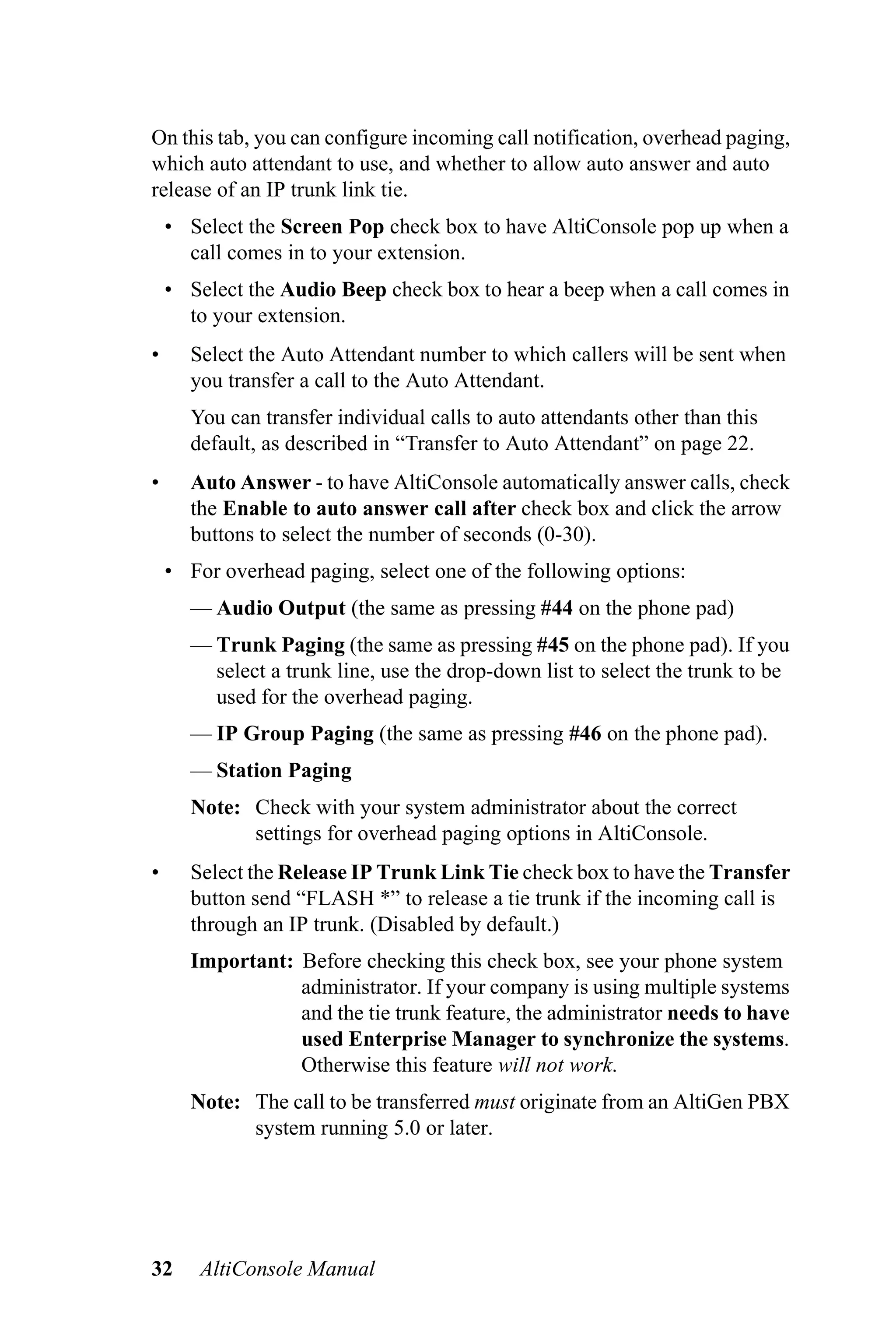 On this tab, you can configure incoming call notification, overhead paging,
which auto attendant to use, and whether to allow auto answer and auto
release of an IP trunk link tie.
    • Select the Screen Pop check box to have AltiConsole pop up when a
      call comes in to your extension.
    • Select the Audio Beep check box to hear a beep when a call comes in
      to your extension.
•     Select the Auto Attendant number to which callers will be sent when
      you transfer a call to the Auto Attendant.
      You can transfer individual calls to auto attendants other than this
      default, as described in “Transfer to Auto Attendant” on page 22.
•     Auto Answer - to have AltiConsole automatically answer calls, check
      the Enable to auto answer call after check box and click the arrow
      buttons to select the number of seconds (0-30).
    • For overhead paging, select one of the following options:
      — Audio Output (the same as pressing #44 on the phone pad)
      — Trunk Paging (the same as pressing #45 on the phone pad). If you
        select a trunk line, use the drop-down list to select the trunk to be
        used for the overhead paging.
      — IP Group Paging (the same as pressing #46 on the phone pad).
      — Station Paging
      Note: Check with your system administrator about the correct
            settings for overhead paging options in AltiConsole.
•     Select the Release IP Trunk Link Tie check box to have the Transfer
      button send “FLASH *” to release a tie trunk if the incoming call is
      through an IP trunk. (Disabled by default.)
      Important: Before checking this check box, see your phone system
                 administrator. If your company is using multiple systems
                 and the tie trunk feature, the administrator needs to have
                 used Enterprise Manager to synchronize the systems.
                 Otherwise this feature will not work.
      Note: The call to be transferred must originate from an AltiGen PBX
            system running 5.0 or later.




32      AltiConsole Manual
 