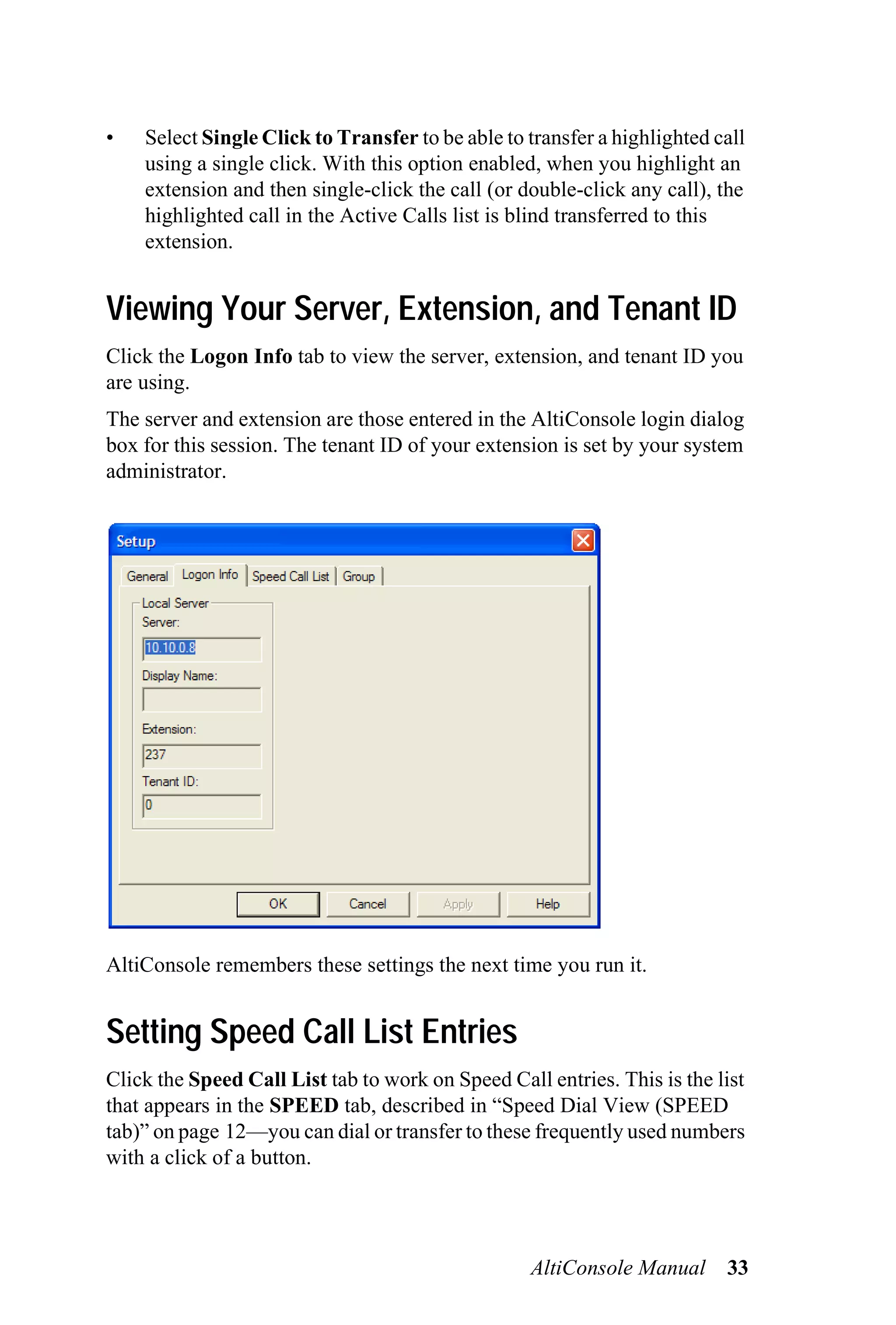 •   Select Single Click to Transfer to be able to transfer a highlighted call
    using a single click. With this option enabled, when you highlight an
    extension and then single-click the call (or double-click any call), the
    highlighted call in the Active Calls list is blind transferred to this
    extension.


Viewing Your Server, Extension, and Tenant ID
Click the Logon Info tab to view the server, extension, and tenant ID you
are using.
The server and extension are those entered in the AltiConsole login dialog
box for this session. The tenant ID of your extension is set by your system
administrator.




AltiConsole remembers these settings the next time you run it.


Setting Speed Call List Entries
Click the Speed Call List tab to work on Speed Call entries. This is the list
that appears in the SPEED tab, described in “Speed Dial View (SPEED
tab)” on page 12—you can dial or transfer to these frequently used numbers
with a click of a button.




                                                   AltiConsole Manual     33
 