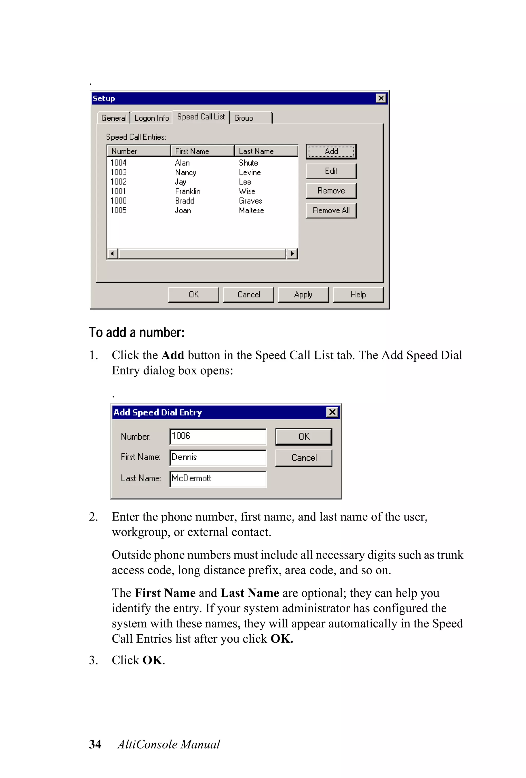 .




To add a number:
1.   Click the Add button in the Speed Call List tab. The Add Speed Dial
     Entry dialog box opens:
     .




2.   Enter the phone number, first name, and last name of the user,
     workgroup, or external contact.
     Outside phone numbers must include all necessary digits such as trunk
     access code, long distance prefix, area code, and so on.
     The First Name and Last Name are optional; they can help you
     identify the entry. If your system administrator has configured the
     system with these names, they will appear automatically in the Speed
     Call Entries list after you click OK.
3.   Click OK.




34       AltiConsole Manual
 