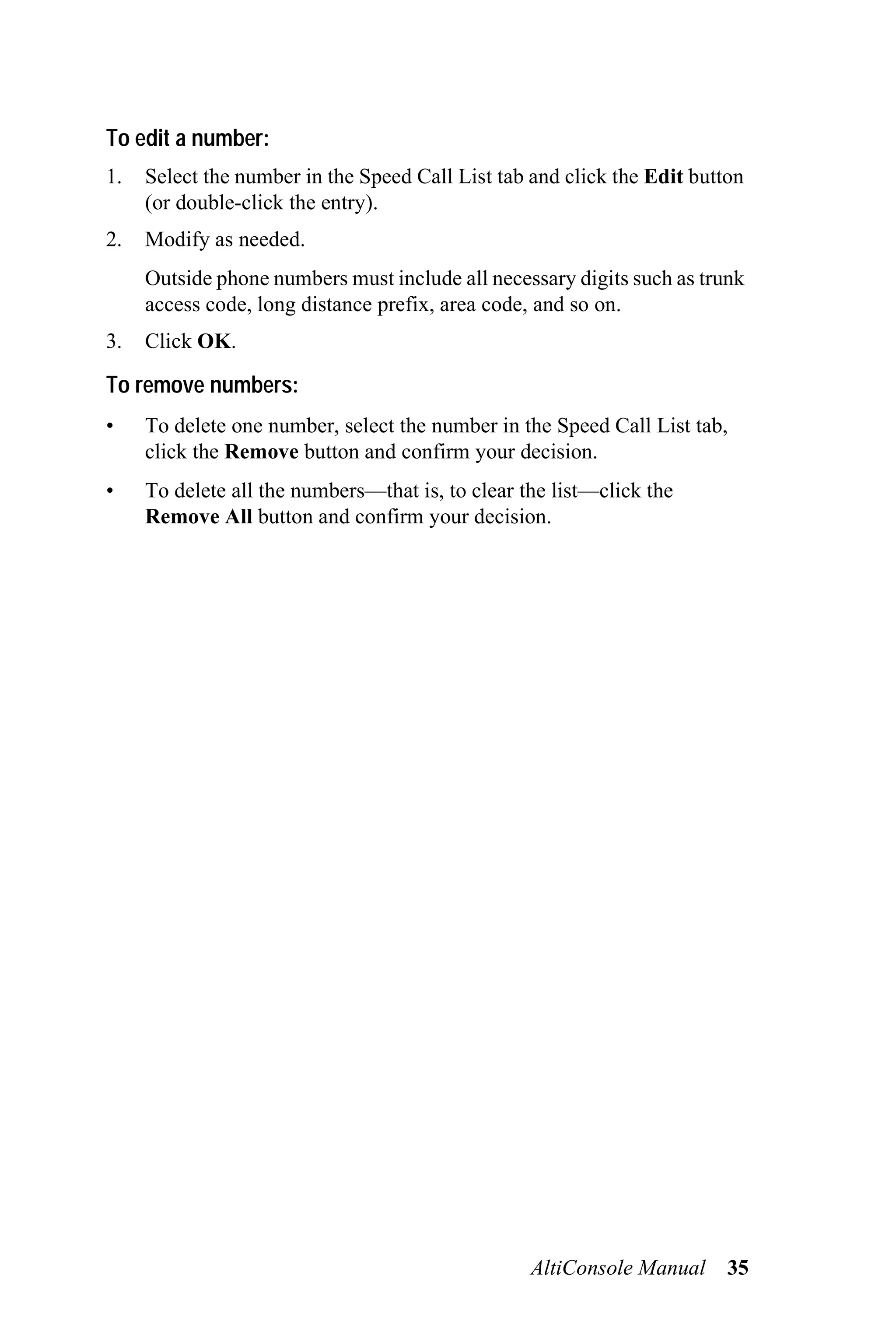 To edit a number:
1.   Select the number in the Speed Call List tab and click the Edit button
     (or double-click the entry).
2.   Modify as needed.
     Outside phone numbers must include all necessary digits such as trunk
     access code, long distance prefix, area code, and so on.
3.   Click OK.

To remove numbers:
•    To delete one number, select the number in the Speed Call List tab,
     click the Remove button and confirm your decision.
•    To delete all the numbers—that is, to clear the list—click the
     Remove All button and confirm your decision.




                                                  AltiConsole Manual     35
 