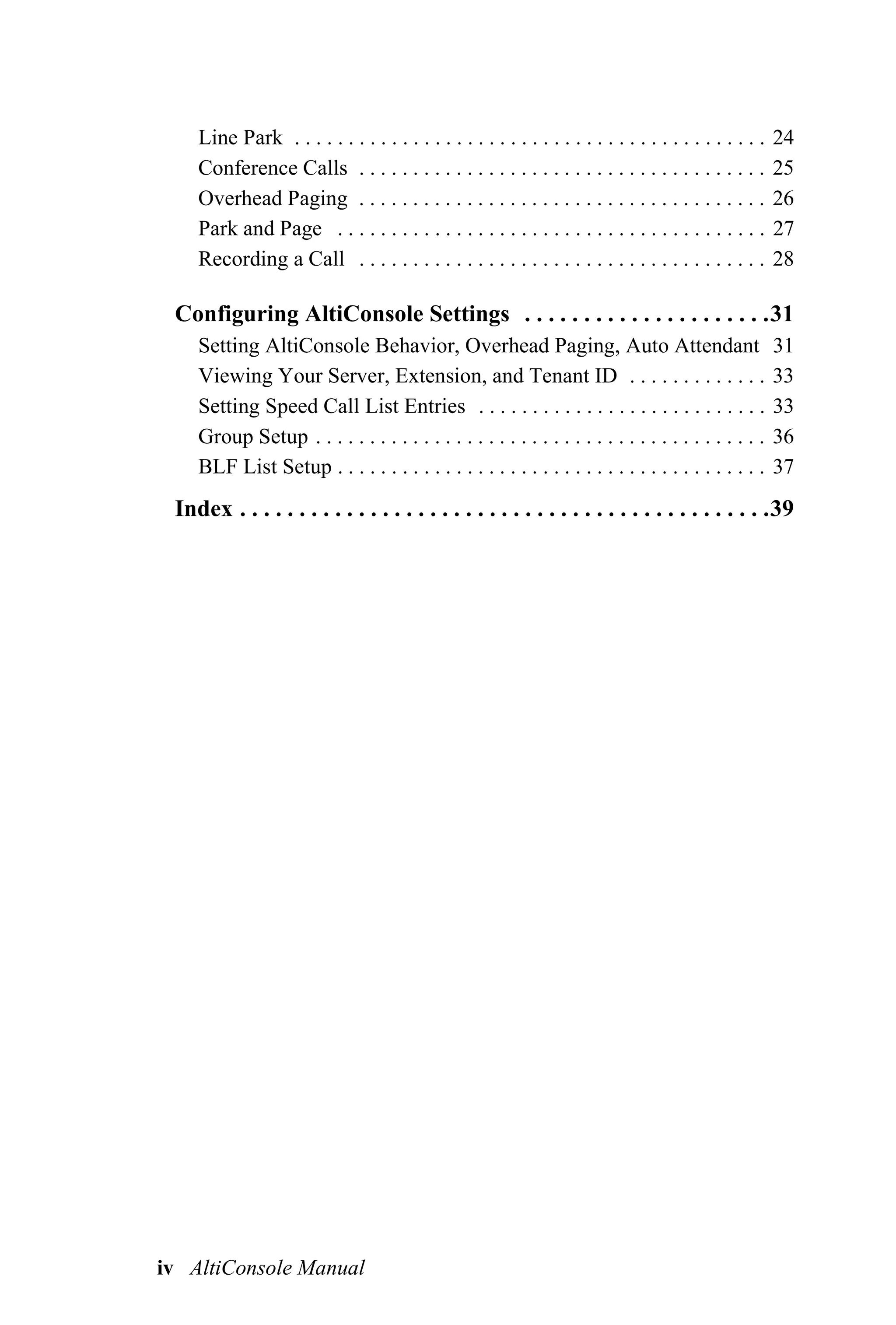 Line Park . . . . . . . . . . . . . . . . . . . . . . . . . . . . . . . . . . . . . . . . . . . .   24
    Conference Calls . . . . . . . . . . . . . . . . . . . . . . . . . . . . . . . . . . . . . .        25
    Overhead Paging . . . . . . . . . . . . . . . . . . . . . . . . . . . . . . . . . . . . . .         26
    Park and Page . . . . . . . . . . . . . . . . . . . . . . . . . . . . . . . . . . . . . . . .       27
    Recording a Call . . . . . . . . . . . . . . . . . . . . . . . . . . . . . . . . . . . . . .        28

 Configuring AltiConsole Settings . . . . . . . . . . . . . . . . . . . . .31
    Setting AltiConsole Behavior, Overhead Paging, Auto Attendant                                       31
    Viewing Your Server, Extension, and Tenant ID . . . . . . . . . . . . .                             33
    Setting Speed Call List Entries . . . . . . . . . . . . . . . . . . . . . . . . . . .               33
    Group Setup . . . . . . . . . . . . . . . . . . . . . . . . . . . . . . . . . . . . . . . . . .     36
    BLF List Setup . . . . . . . . . . . . . . . . . . . . . . . . . . . . . . . . . . . . . . . .      37
 Index . . . . . . . . . . . . . . . . . . . . . . . . . . . . . . . . . . . . . . . . . . . . .39




iv AltiConsole Manual
 