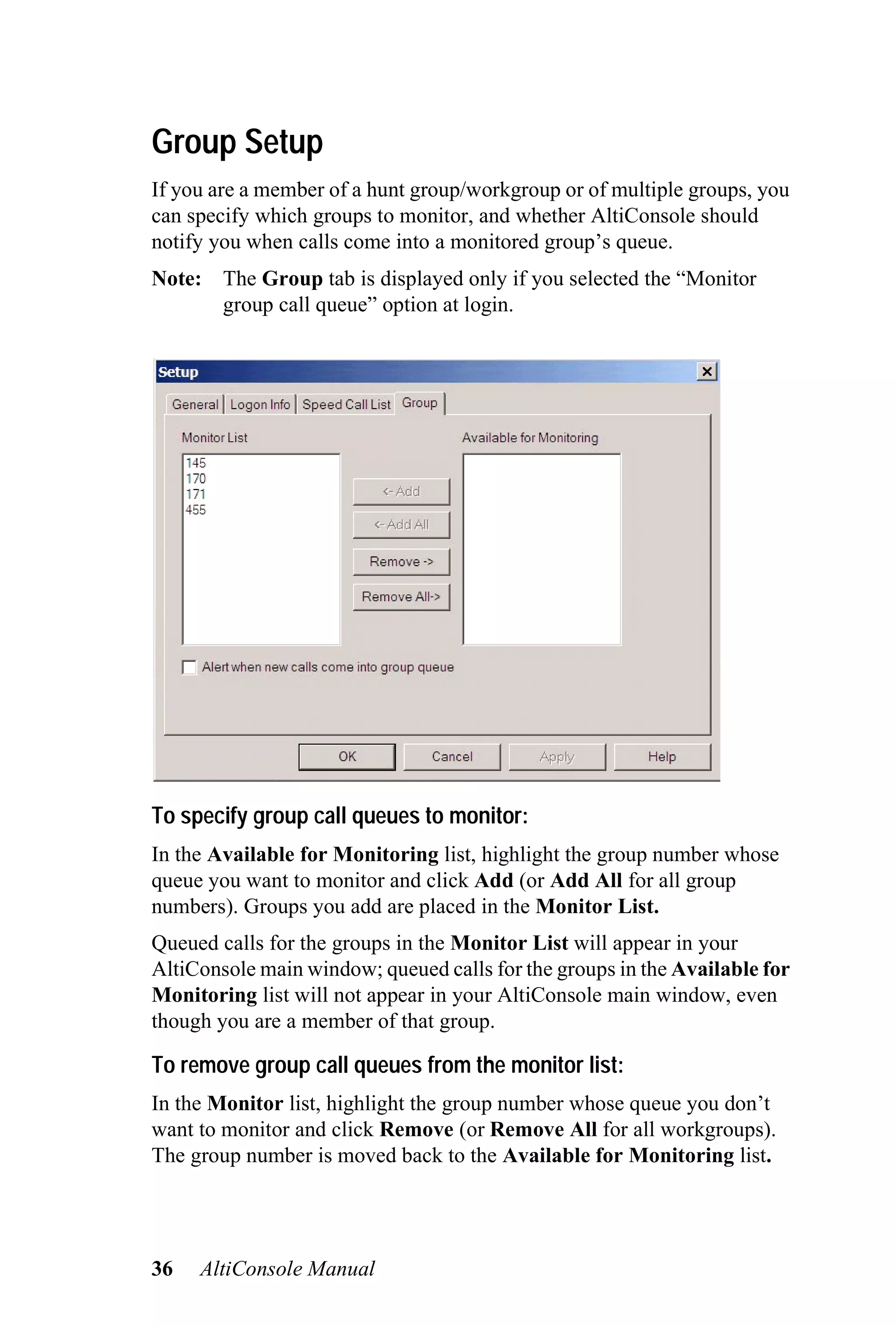 Group Setup
If you are a member of a hunt group/workgroup or of multiple groups, you
can specify which groups to monitor, and whether AltiConsole should
notify you when calls come into a monitored group’s queue.
Note: The Group tab is displayed only if you selected the “Monitor
      group call queue” option at login.




To specify group call queues to monitor:
In the Available for Monitoring list, highlight the group number whose
queue you want to monitor and click Add (or Add All for all group
numbers). Groups you add are placed in the Monitor List.
Queued calls for the groups in the Monitor List will appear in your
AltiConsole main window; queued calls for the groups in the Available for
Monitoring list will not appear in your AltiConsole main window, even
though you are a member of that group.

To remove group call queues from the monitor list:
In the Monitor list, highlight the group number whose queue you don’t
want to monitor and click Remove (or Remove All for all workgroups).
The group number is moved back to the Available for Monitoring list.




36   AltiConsole Manual
 