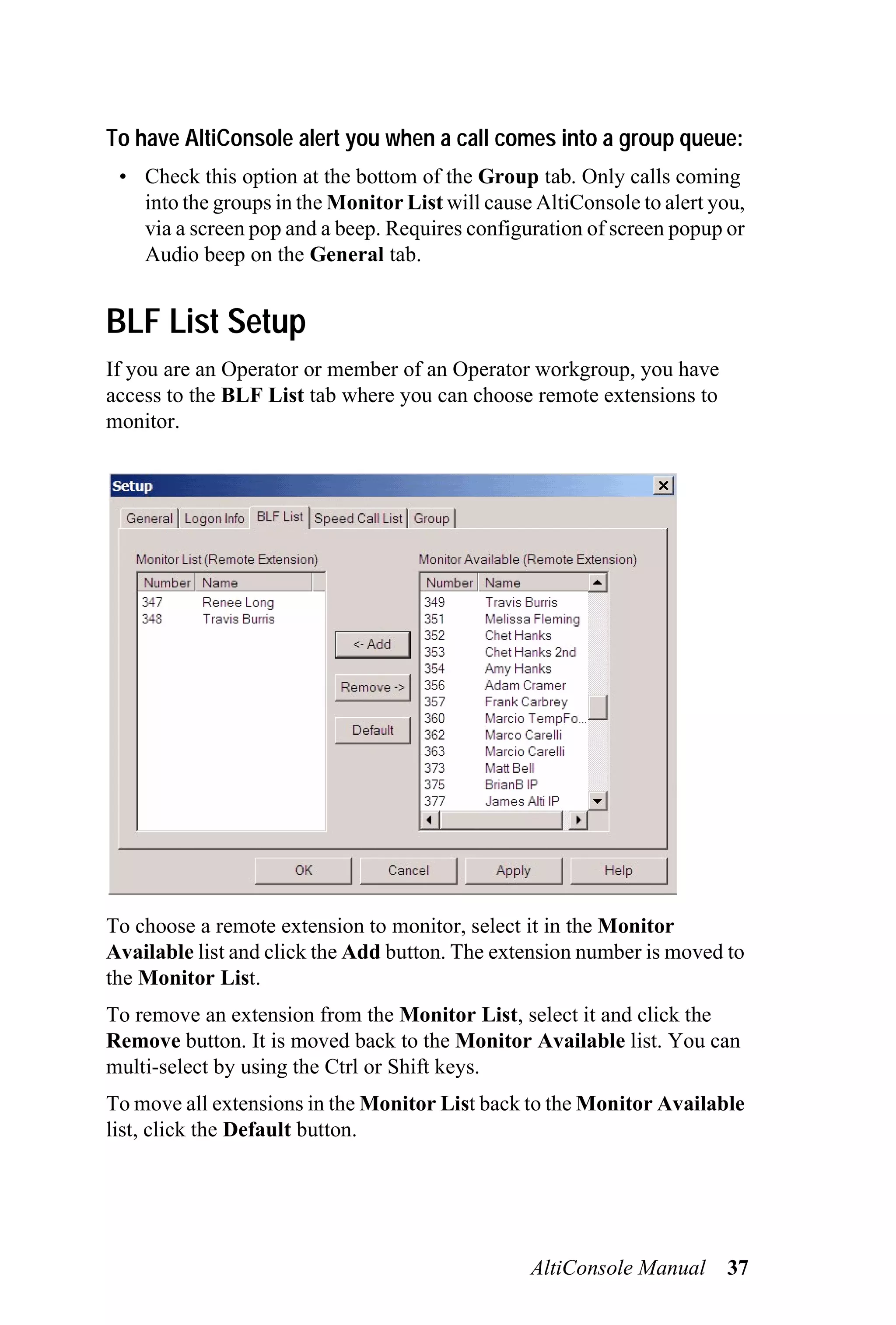 To have AltiConsole alert you when a call comes into a group queue:
 • Check this option at the bottom of the Group tab. Only calls coming
   into the groups in the Monitor List will cause AltiConsole to alert you,
   via a screen pop and a beep. Requires configuration of screen popup or
   Audio beep on the General tab.


BLF List Setup
If you are an Operator or member of an Operator workgroup, you have
access to the BLF List tab where you can choose remote extensions to
monitor.




To choose a remote extension to monitor, select it in the Monitor
Available list and click the Add button. The extension number is moved to
the Monitor List.
To remove an extension from the Monitor List, select it and click the
Remove button. It is moved back to the Monitor Available list. You can
multi-select by using the Ctrl or Shift keys.
To move all extensions in the Monitor List back to the Monitor Available
list, click the Default button.




                                                 AltiConsole Manual     37
 