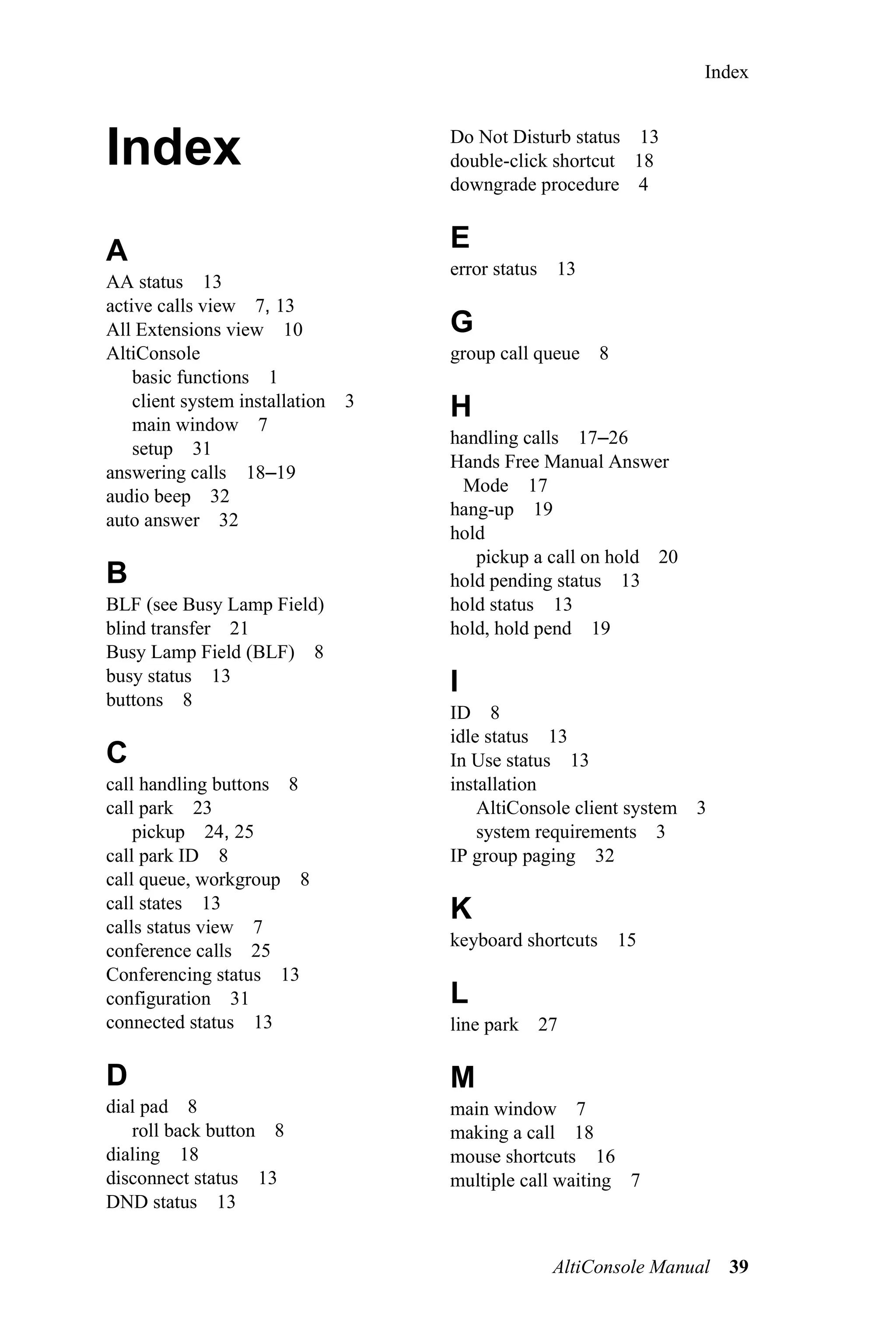 Index



Index                                Do Not Disturb status 13
                                     double-click shortcut 18
                                     downgrade procedure 4


A                                    E
                                     error status 13
AA status 13
active calls view 7, 13
All Extensions view 10               G
AltiConsole                          group call queue 8
    basic functions 1
    client system installation   3   H
    main window 7
                                     handling calls 17–26
    setup 31
                                     Hands Free Manual Answer
answering calls 18–19
                                      Mode 17
audio beep 32
                                     hang-up 19
auto answer 32
                                     hold
                                        pickup a call on hold 20
B                                    hold pending status 13
BLF (see Busy Lamp Field)            hold status 13
blind transfer 21                    hold, hold pend 19
Busy Lamp Field (BLF) 8
busy status 13                       I
buttons 8
                                     ID 8
                                     idle status 13
C                                    In Use status 13
call handling buttons 8              installation
call park 23                             AltiConsole client system 3
    pickup 24, 25                        system requirements 3
call park ID 8                       IP group paging 32
call queue, workgroup 8
call states 13                       K
calls status view 7
                                     keyboard shortcuts 15
conference calls 25
Conferencing status 13
configuration 31                     L
connected status 13                  line park 27

D                                    M
dial pad 8                           main window 7
   roll back button 8                making a call 18
dialing 18                           mouse shortcuts 16
disconnect status 13                 multiple call waiting 7
DND status 13


                                                 AltiConsole Manual    39
 