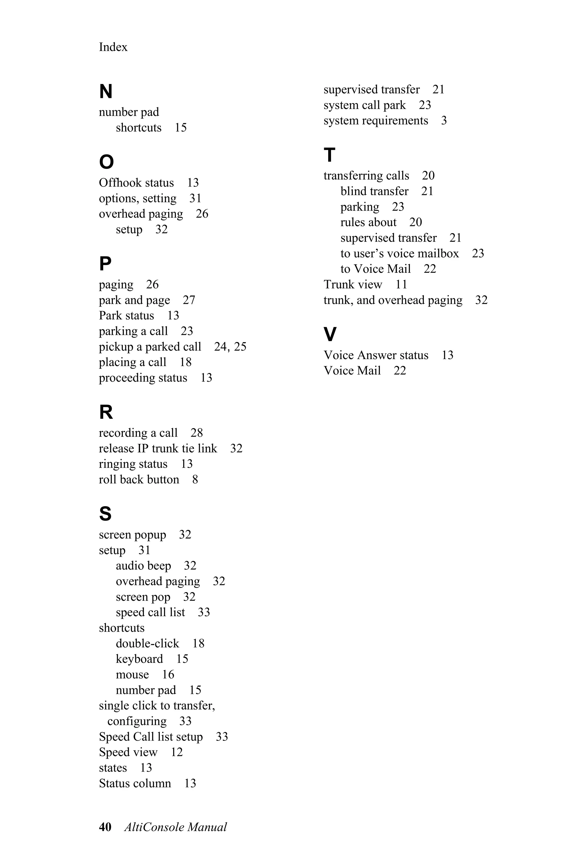 Index


N                                supervised transfer 21
                                 system call park 23
number pad
                                 system requirements 3
  shortcuts 15

O                                T
                                 transferring calls 20
Offhook status 13
                                     blind transfer 21
options, setting 31
                                     parking 23
overhead paging 26
                                     rules about 20
   setup 32
                                     supervised transfer 21
                                     to user’s voice mailbox 23
P                                    to Voice Mail 22
paging 26                        Trunk view 11
park and page 27                 trunk, and overhead paging 32
Park status 13
parking a call 23                V
pickup a parked call 24, 25
                                 Voice Answer status 13
placing a call 18
                                 Voice Mail 22
proceeding status 13

R
recording a call 28
release IP trunk tie link   32
ringing status 13
roll back button 8

S
screen popup 32
setup 31
    audio beep 32
    overhead paging 32
    screen pop 32
    speed call list 33
shortcuts
    double-click 18
    keyboard 15
    mouse 16
    number pad 15
single click to transfer,
  configuring 33
Speed Call list setup 33
Speed view 12
states 13
Status column 13


40   AltiConsole Manual
 