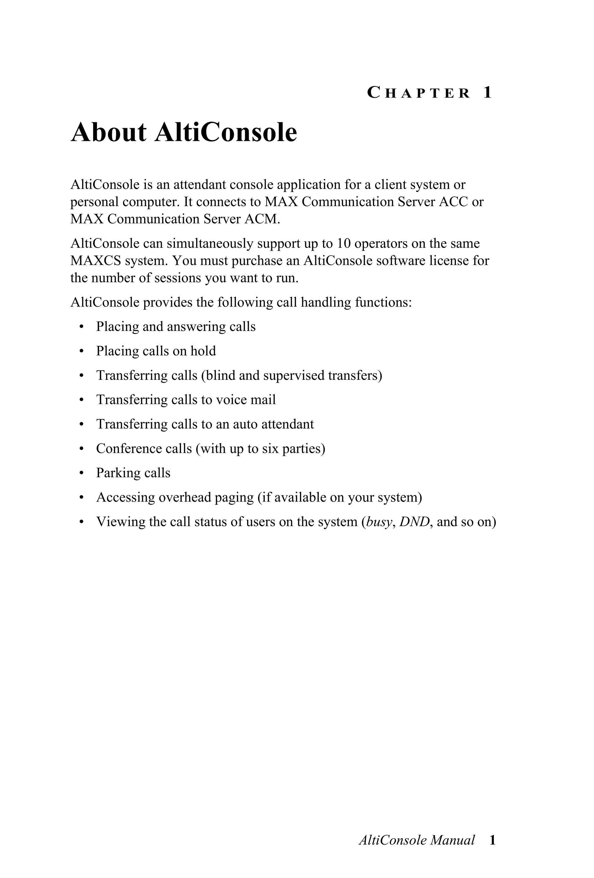 CHAPTER 1

About AltiConsole
AltiConsole is an attendant console application for a client system or
personal computer. It connects to MAX Communication Server ACC or
MAX Communication Server ACM.
AltiConsole can simultaneously support up to 10 operators on the same
MAXCS system. You must purchase an AltiConsole software license for
the number of sessions you want to run.
AltiConsole provides the following call handling functions:
 • Placing and answering calls
 • Placing calls on hold
 • Transferring calls (blind and supervised transfers)
 • Transferring calls to voice mail
 • Transferring calls to an auto attendant
 • Conference calls (with up to six parties)
 • Parking calls
 • Accessing overhead paging (if available on your system)
 • Viewing the call status of users on the system (busy, DND, and so on)




                                                 AltiConsole Manual 1
 