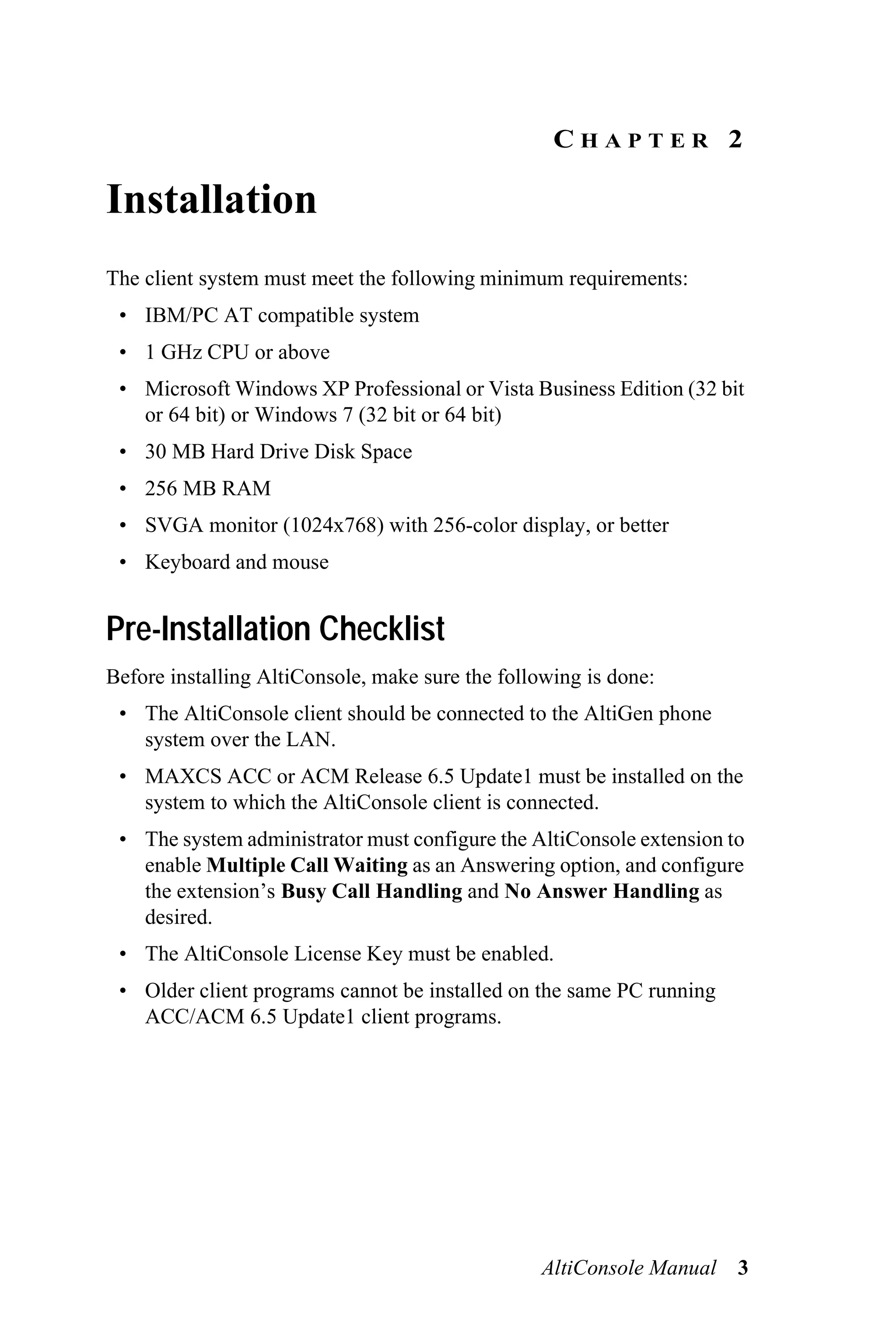 CHAPTER 2

Installation
The client system must meet the following minimum requirements:
 • IBM/PC AT compatible system
 • 1 GHz CPU or above
 • Microsoft Windows XP Professional or Vista Business Edition (32 bit
   or 64 bit) or Windows 7 (32 bit or 64 bit)
 • 30 MB Hard Drive Disk Space
 • 256 MB RAM
 • SVGA monitor (1024x768) with 256-color display, or better
 • Keyboard and mouse


Pre-Installation Checklist
Before installing AltiConsole, make sure the following is done:
 • The AltiConsole client should be connected to the AltiGen phone
   system over the LAN.
 • MAXCS ACC or ACM Release 6.5 Update1 must be installed on the
   system to which the AltiConsole client is connected.
 • The system administrator must configure the AltiConsole extension to
   enable Multiple Call Waiting as an Answering option, and configure
   the extension’s Busy Call Handling and No Answer Handling as
   desired.
 • The AltiConsole License Key must be enabled.
 • Older client programs cannot be installed on the same PC running
   ACC/ACM 6.5 Update1 client programs.




                                                  AltiConsole Manual 3
 